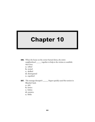 83
226. When the house on the corner burned down, the entire
neighborhood ______ together to help to the victims re-establish
their lives.
a. rallied
b. recited
c. skulked
d. disintegrated
e. expedited
227. The massage therapist’s ______ ﬁngers quickly eased the tension in
Blanche’s back.
a. deft
b. furtive
c. listless
d. tentative
e. blithe
Chapter 10
 