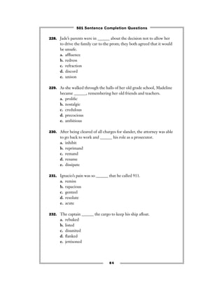 228. Jade’s parents were in ______ about the decision not to allow her
to drive the family car to the prom; they both agreed that it would
be unsafe.
a. afﬂuence
b. redress
c. refraction
d. discord
e. unison
229. As she walked through the halls of her old grade school, Madeline
became ______, remembering her old friends and teachers.
a. proliﬁc
b. nostalgic
c. credulous
d. precocious
e. ambitious
230. After being cleared of all charges for slander, the attorney was able
to go back to work and ______ his role as a prosecutor.
a. inhibit
b. reprimand
c. remand
d. resume
e. dissipate
231. Ignacio’s pain was so ______ that he called 911.
a. remiss
b. rapacious
c. genteel
d. resolute
e. acute
232. The captain ______ the cargo to keep his ship aﬂoat.
a. rebuked
b. listed
c. disunited
d. ﬂanked
e. jettisoned
84
501 Sentence Completion Questions
 