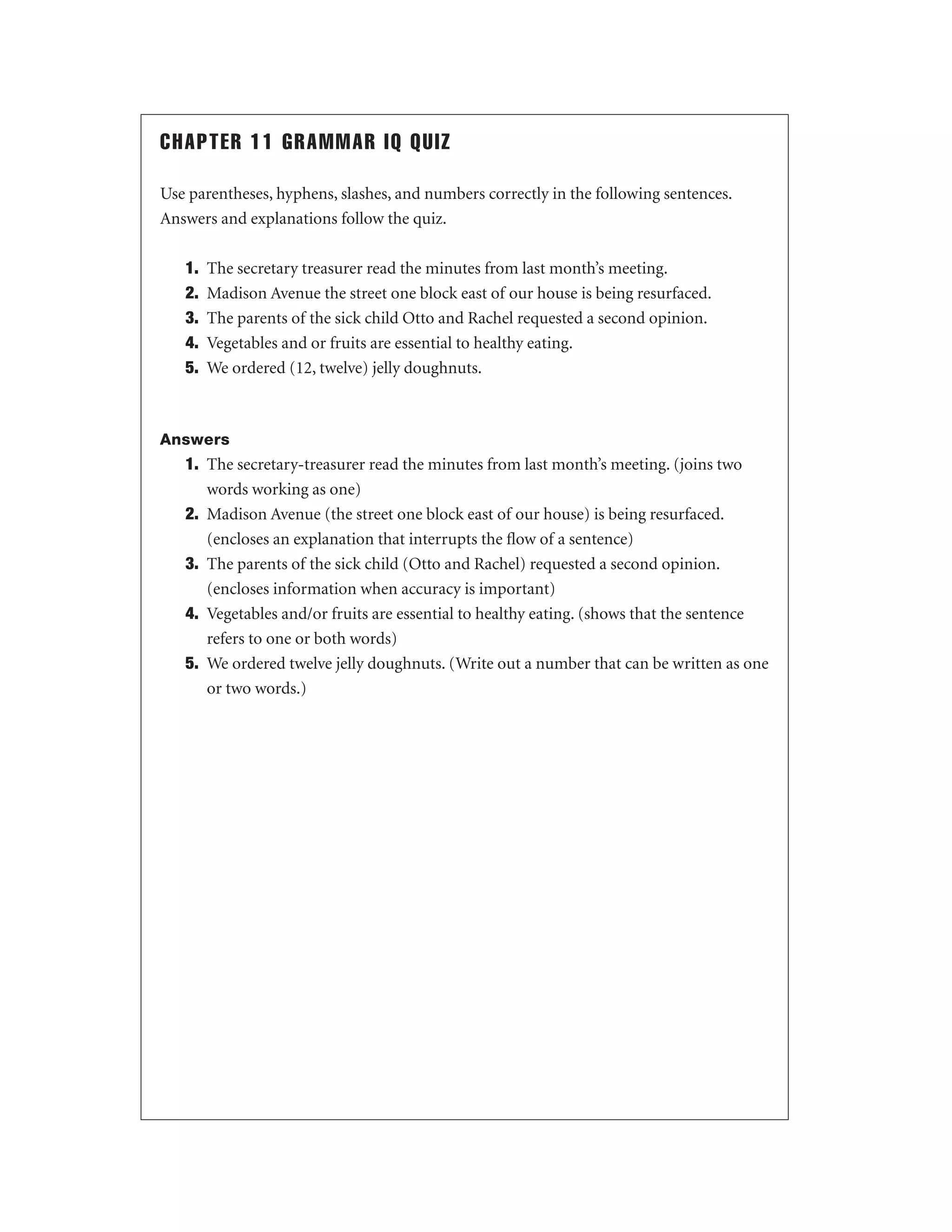 CHAPTER 11 GRAMMAR IQ QUIZ
Use parentheses, hyphens, slashes, and numbers correctly in the following sentences.
Answers and explanations follow the quiz.
1.
2.
3.
4.
5.

The secretary treasurer read the minutes from last month’s meeting.
Madison Avenue the street one block east of our house is being resurfaced.
The parents of the sick child Otto and Rachel requested a second opinion.
Vegetables and or fruits are essential to healthy eating.
We ordered (12, twelve) jelly doughnuts.

Answers

1. The secretary-treasurer read the minutes from last month’s meeting. (joins two
words working as one)
2. Madison Avenue (the street one block east of our house) is being resurfaced.
(encloses an explanation that interrupts the ﬂow of a sentence)
3. The parents of the sick child (Otto and Rachel) requested a second opinion.
(encloses information when accuracy is important)
4. Vegetables and/or fruits are essential to healthy eating. (shows that the sentence
refers to one or both words)
5. We ordered twelve jelly doughnuts. (Write out a number that can be written as one
or two words.)

 