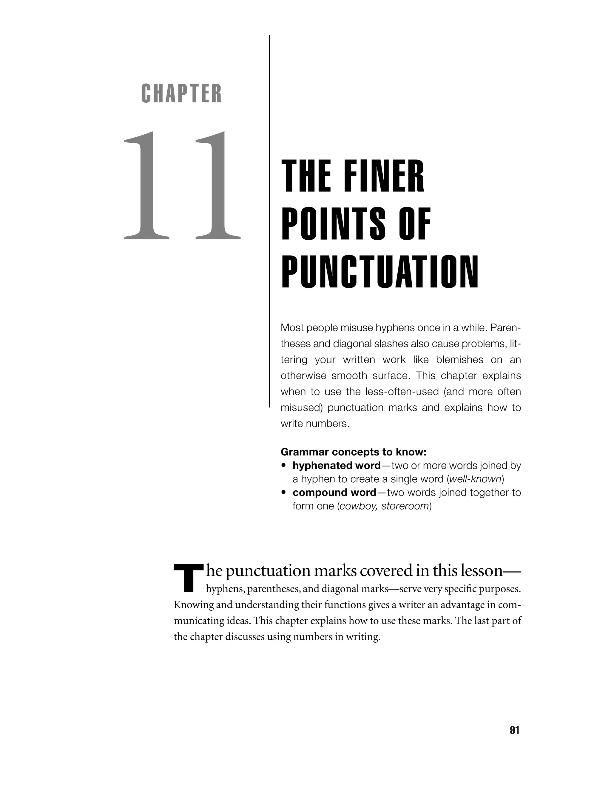 CHAPTER

11

THE FINER
POINTS OF
PUNCTUATION
Most people misuse hyphens once in a while. Parentheses and diagonal slashes also cause problems, littering your written work like blemishes on an
otherwise smooth surface. This chapter explains
when to use the less-often-used (and more often
misused) punctuation marks and explains how to
write numbers.
Grammar concepts to know:
• hyphenated word—two or more words joined by
a hyphen to create a single word (well-known)
• compound word—two words joined together to
form one (cowboy, storeroom)

T

he punctuation marks covered in this lesson—

hyphens, parentheses, and diagonal marks—serve very speciﬁc purposes.
Knowing and understanding their functions gives a writer an advantage in communicating ideas. This chapter explains how to use these marks. The last part of
the chapter discusses using numbers in writing.

91

 