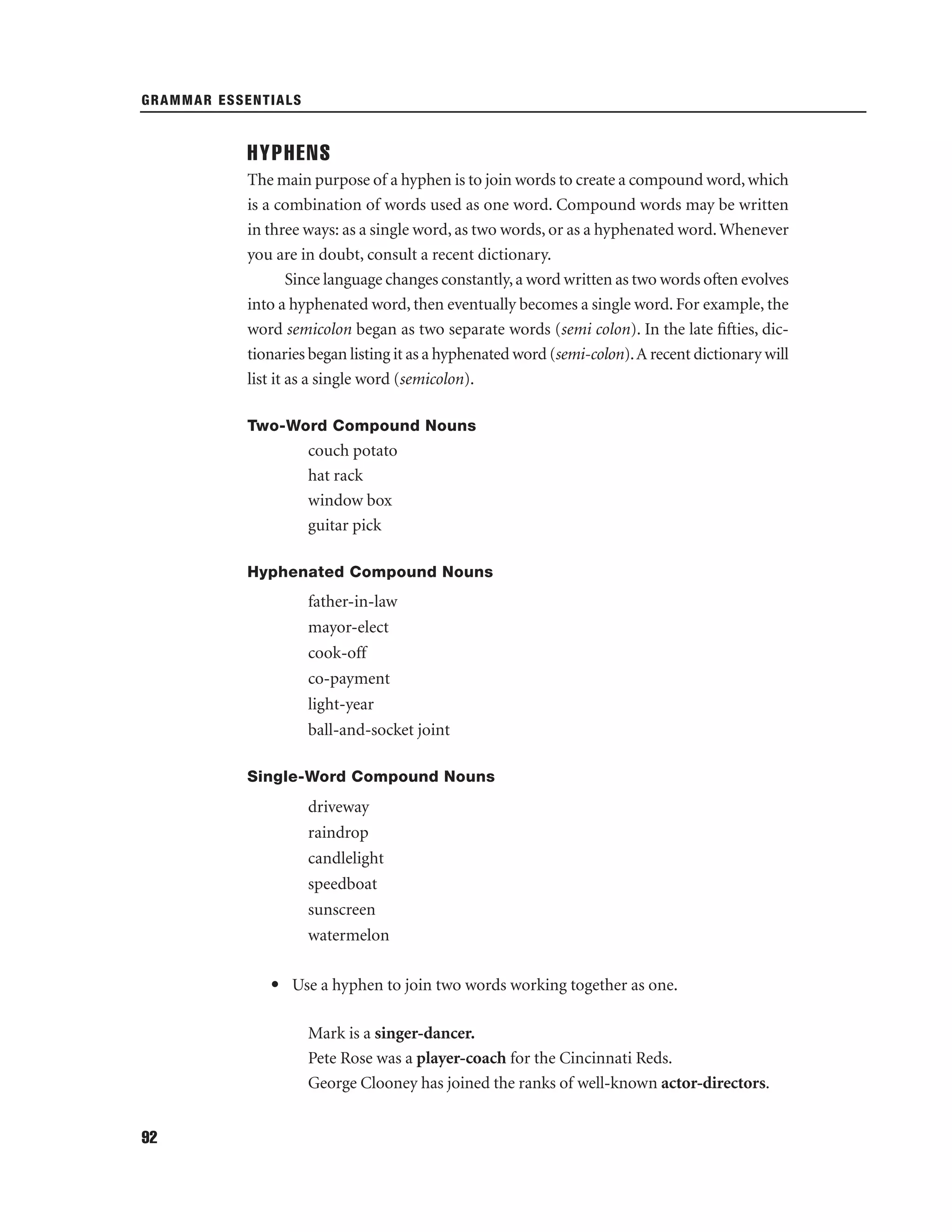GRAMMAR ESSENTIALS

HYPHENS
The main purpose of a hyphen is to join words to create a compound word, which
is a combination of words used as one word. Compound words may be written
in three ways: as a single word, as two words, or as a hyphenated word. Whenever
you are in doubt, consult a recent dictionary.
Since language changes constantly, a word written as two words often evolves
into a hyphenated word, then eventually becomes a single word. For example, the
word semicolon began as two separate words (semi colon). In the late ﬁfties, dictionaries began listing it as a hyphenated word (semi-colon). A recent dictionary will
list it as a single word (semicolon).
Two-Word Compound Nouns

couch potato
hat rack
window box
guitar pick
Hyphenated Compound Nouns

father-in-law
mayor-elect
cook-off
co-payment
light-year
ball-and-socket joint
Single-Word Compound Nouns

driveway
raindrop
candlelight
speedboat
sunscreen
watermelon
• Use a hyphen to join two words working together as one.
Mark is a singer-dancer.
Pete Rose was a player-coach for the Cincinnati Reds.
George Clooney has joined the ranks of well-known actor-directors.
92

 