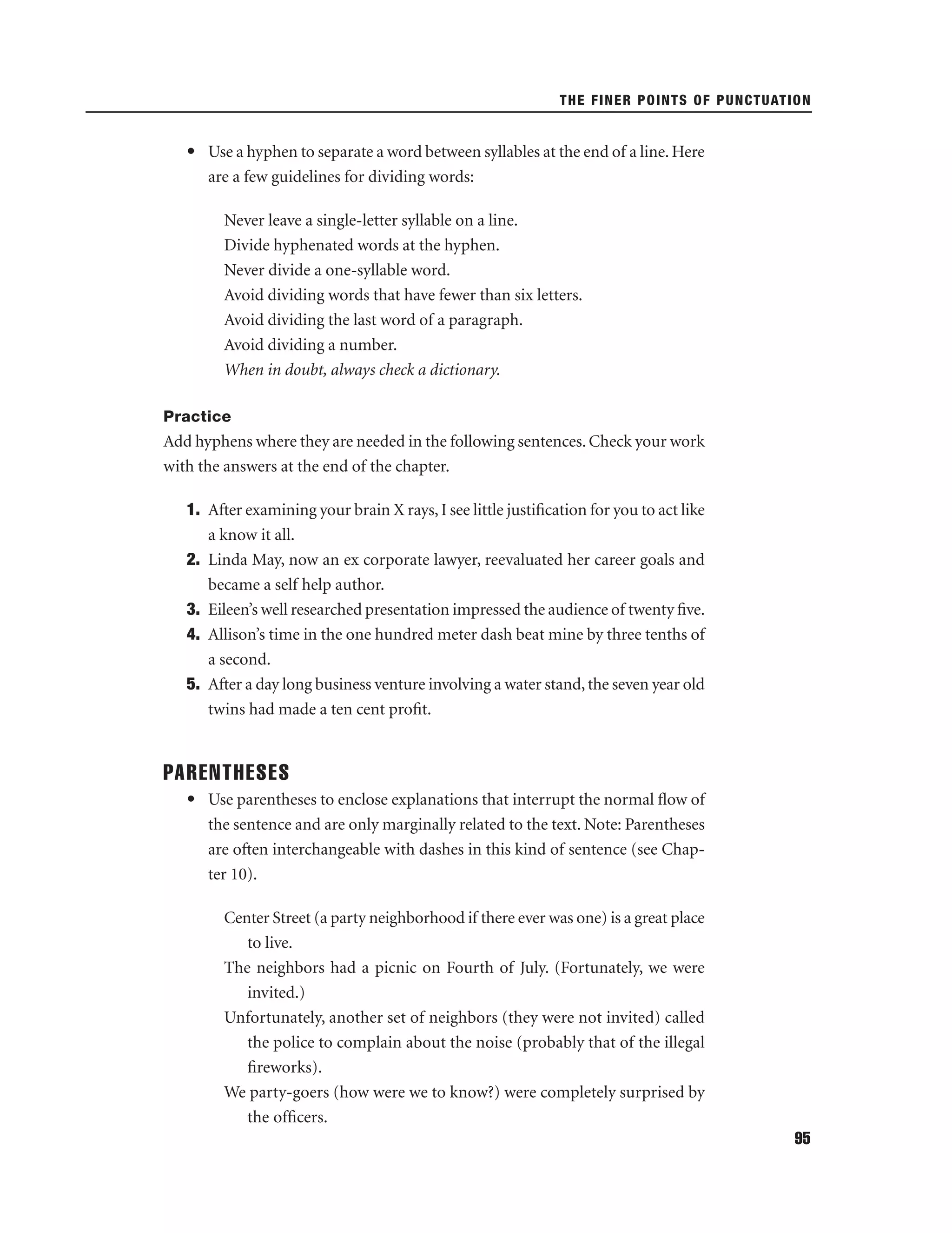 THE FINER POINTS OF PUNCTUATION

• Use a hyphen to separate a word between syllables at the end of a line. Here
are a few guidelines for dividing words:
Never leave a single-letter syllable on a line.
Divide hyphenated words at the hyphen.
Never divide a one-syllable word.
Avoid dividing words that have fewer than six letters.
Avoid dividing the last word of a paragraph.
Avoid dividing a number.
When in doubt, always check a dictionary.
Practice

Add hyphens where they are needed in the following sentences. Check your work
with the answers at the end of the chapter.
1. After examining your brain X rays, I see little justiﬁcation for you to act like
a know it all.
2. Linda May, now an ex corporate lawyer, reevaluated her career goals and
became a self help author.
3. Eileen’s well researched presentation impressed the audience of twenty ﬁve.
4. Allison’s time in the one hundred meter dash beat mine by three tenths of
a second.
5. After a day long business venture involving a water stand, the seven year old
twins had made a ten cent proﬁt.

PARENTHESES
• Use parentheses to enclose explanations that interrupt the normal ﬂow of
the sentence and are only marginally related to the text. Note: Parentheses
are often interchangeable with dashes in this kind of sentence (see Chapter 10).
Center Street (a party neighborhood if there ever was one) is a great place
to live.
The neighbors had a picnic on Fourth of July. (Fortunately, we were
invited.)
Unfortunately, another set of neighbors (they were not invited) called
the police to complain about the noise (probably that of the illegal
ﬁreworks).
We party-goers (how were we to know?) were completely surprised by
the ofﬁcers.
95

 