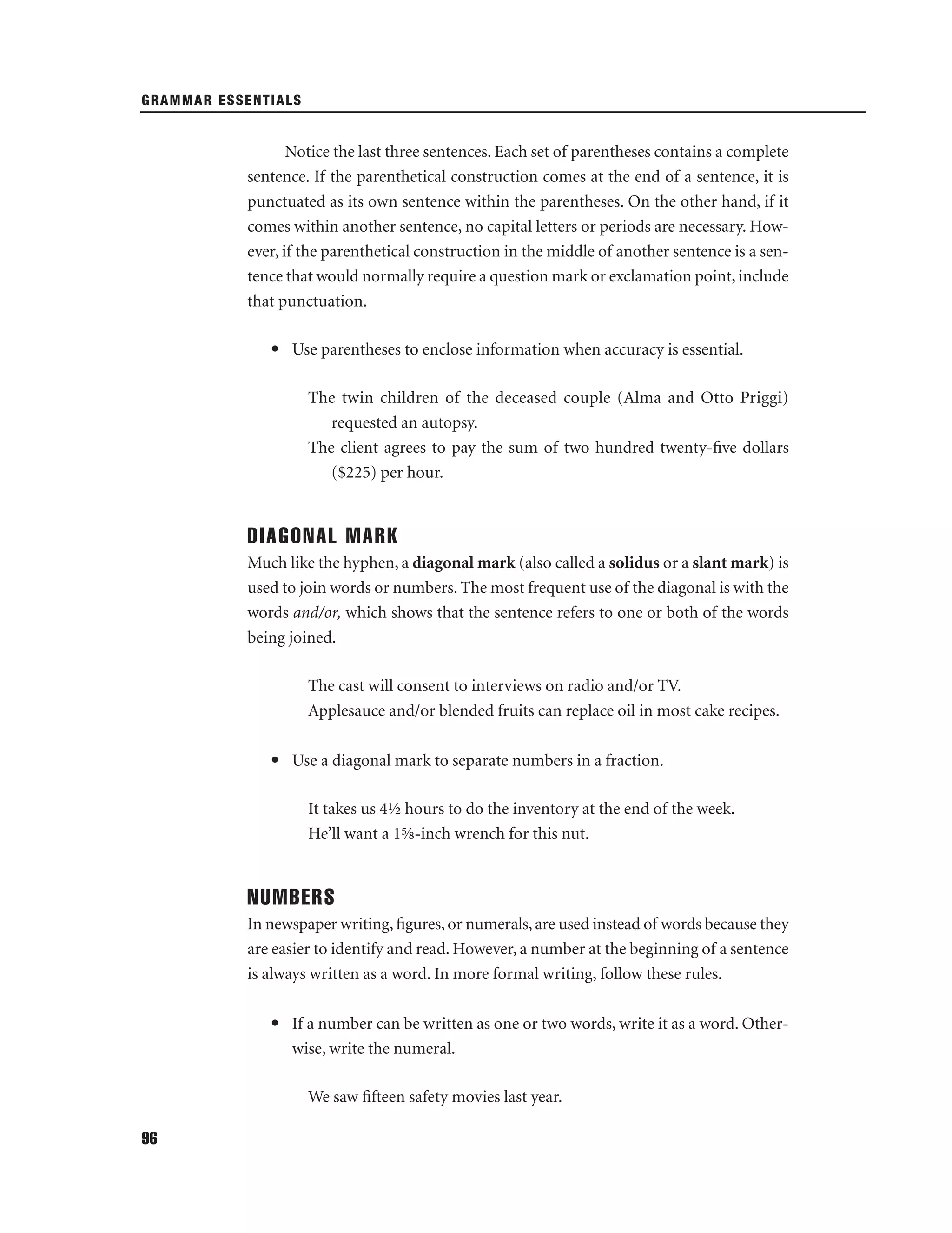 GRAMMAR ESSENTIALS

Notice the last three sentences. Each set of parentheses contains a complete
sentence. If the parenthetical construction comes at the end of a sentence, it is
punctuated as its own sentence within the parentheses. On the other hand, if it
comes within another sentence, no capital letters or periods are necessary. However, if the parenthetical construction in the middle of another sentence is a sentence that would normally require a question mark or exclamation point, include
that punctuation.
• Use parentheses to enclose information when accuracy is essential.
The twin children of the deceased couple (Alma and Otto Priggi)
requested an autopsy.
The client agrees to pay the sum of two hundred twenty-ﬁve dollars
($225) per hour.

DIAGONAL MARK
Much like the hyphen, a diagonal mark (also called a solidus or a slant mark) is
used to join words or numbers. The most frequent use of the diagonal is with the
words and/or, which shows that the sentence refers to one or both of the words
being joined.
The cast will consent to interviews on radio and/or TV.
Applesauce and/or blended fruits can replace oil in most cake recipes.
• Use a diagonal mark to separate numbers in a fraction.
It takes us 4½ hours to do the inventory at the end of the week.
He’ll want a 1⅝-inch wrench for this nut.

NUMBERS
In newspaper writing, ﬁgures, or numerals, are used instead of words because they
are easier to identify and read. However, a number at the beginning of a sentence
is always written as a word. In more formal writing, follow these rules.
• If a number can be written as one or two words, write it as a word. Otherwise, write the numeral.
We saw ﬁfteen safety movies last year.
96

 