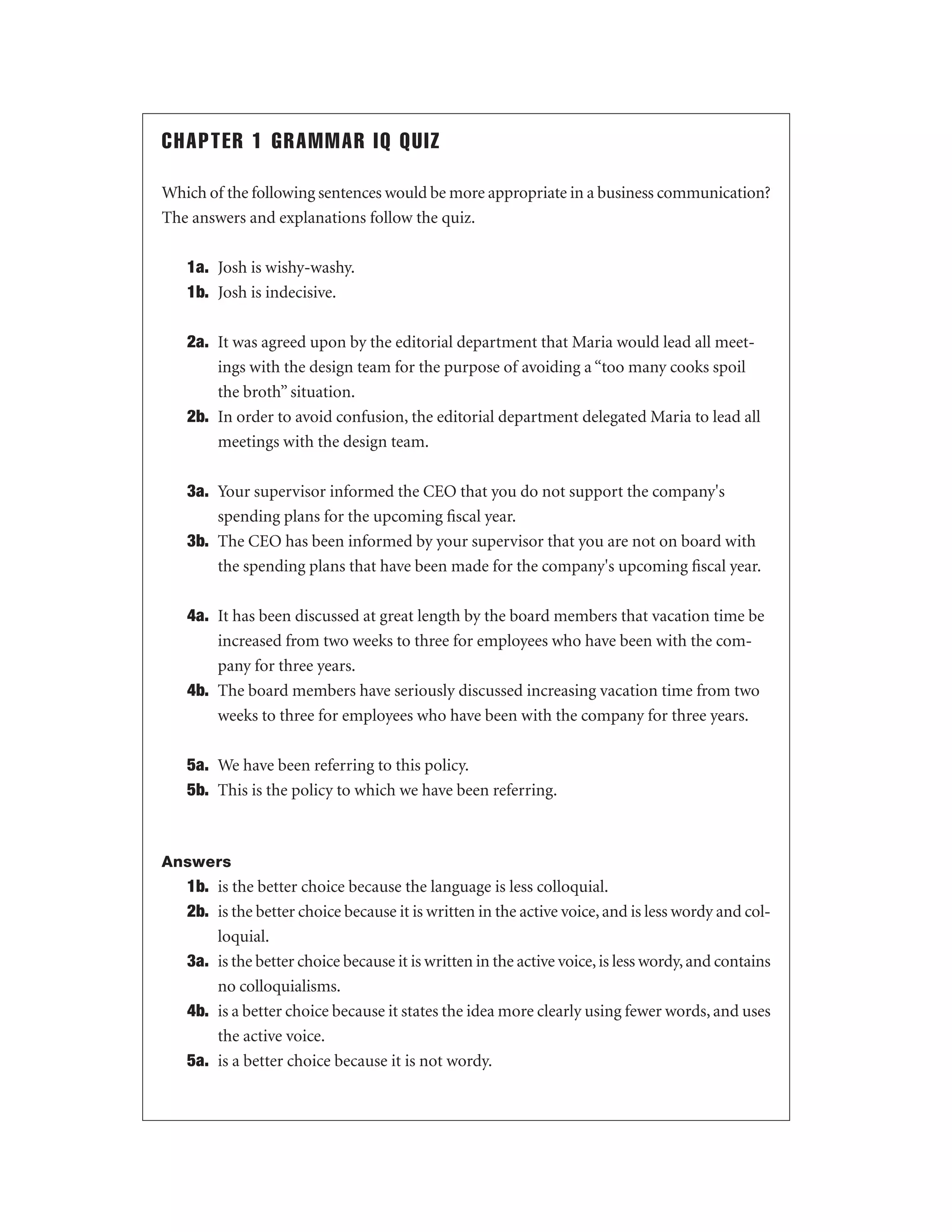 CHAPTER 1 GRAMMAR IQ QUIZ
Which of the following sentences would be more appropriate in a business communication?
The answers and explanations follow the quiz.
1a. Josh is wishy-washy.
1b. Josh is indecisive.
2a. It was agreed upon by the editorial department that Maria would lead all meetings with the design team for the purpose of avoiding a “too many cooks spoil
the broth” situation.
2b. In order to avoid confusion, the editorial department delegated Maria to lead all
meetings with the design team.
3a. Your supervisor informed the CEO that you do not support the company's
spending plans for the upcoming ﬁscal year.
3b. The CEO has been informed by your supervisor that you are not on board with
the spending plans that have been made for the company's upcoming ﬁscal year.
4a. It has been discussed at great length by the board members that vacation time be
increased from two weeks to three for employees who have been with the company for three years.
4b. The board members have seriously discussed increasing vacation time from two
weeks to three for employees who have been with the company for three years.
5a. We have been referring to this policy.
5b. This is the policy to which we have been referring.

Answers

1b. is the better choice because the language is less colloquial.
2b. is the better choice because it is written in the active voice, and is less wordy and colloquial.
3a. is the better choice because it is written in the active voice, is less wordy, and contains
no colloquialisms.
4b. is a better choice because it states the idea more clearly using fewer words, and uses
the active voice.
5a. is a better choice because it is not wordy.

 