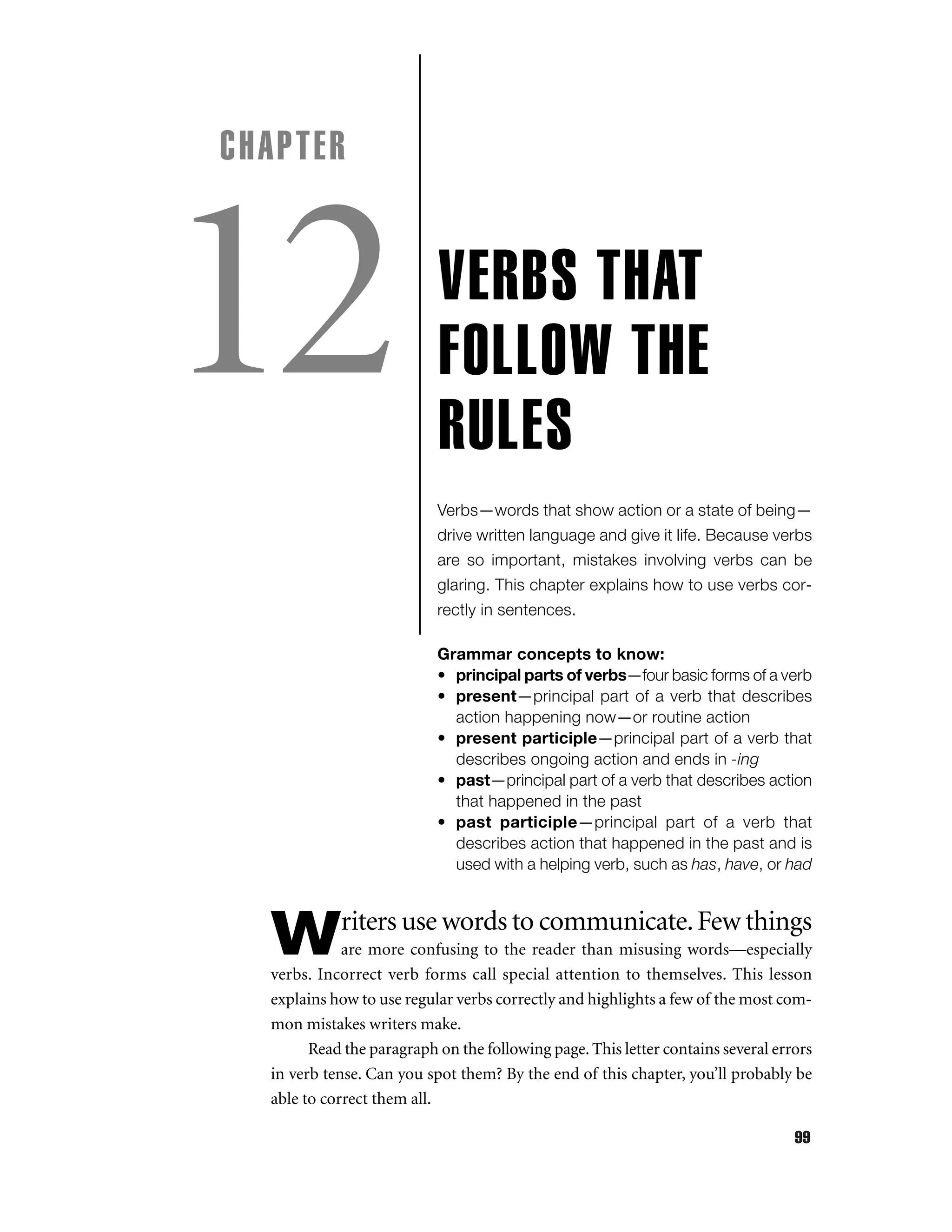CHAPTER

12

VERBS THAT
FOLLOW THE
RULES
Verbs—words that show action or a state of being—
drive written language and give it life. Because verbs
are so important, mistakes involving verbs can be
glaring. This chapter explains how to use verbs correctly in sentences.
Grammar concepts to know:
• principal parts of verbs—four basic forms of a verb
• present—principal part of a verb that describes
action happening now—or routine action
• present participle—principal part of a verb that
describes ongoing action and ends in -ing
• past—principal part of a verb that describes action
that happened in the past
• past participle—principal part of a verb that
describes action that happened in the past and is
used with a helping verb, such as has, have, or had

riters use words to communicate. Few things

W

are more confusing to the reader than misusing words—especially
verbs. Incorrect verb forms call special attention to themselves. This lesson
explains how to use regular verbs correctly and highlights a few of the most common mistakes writers make.
Read the paragraph on the following page. This letter contains several errors
in verb tense. Can you spot them? By the end of this chapter, you’ll probably be
able to correct them all.
99

 