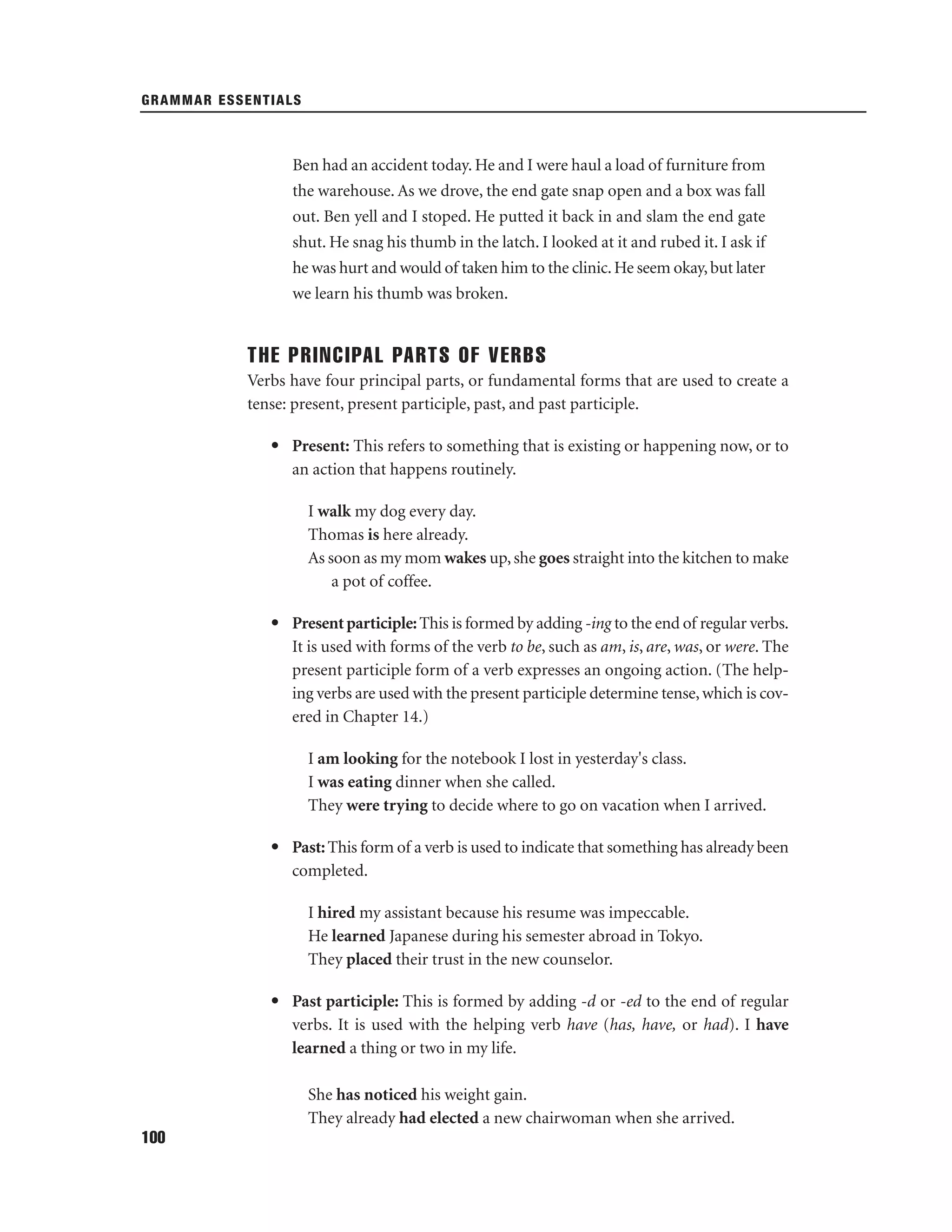 GRAMMAR ESSENTIALS

Ben had an accident today. He and I were haul a load of furniture from
the warehouse. As we drove, the end gate snap open and a box was fall
out. Ben yell and I stoped. He putted it back in and slam the end gate
shut. He snag his thumb in the latch. I looked at it and rubed it. I ask if
he was hurt and would of taken him to the clinic. He seem okay, but later
we learn his thumb was broken.

THE PRINCIPAL PARTS OF VERBS
Verbs have four principal parts, or fundamental forms that are used to create a
tense: present, present participle, past, and past participle.
• Present: This refers to something that is existing or happening now, or to
an action that happens routinely.
I walk my dog every day.
Thomas is here already.
As soon as my mom wakes up, she goes straight into the kitchen to make
a pot of coffee.
• Present participle: This is formed by adding -ing to the end of regular verbs.
It is used with forms of the verb to be, such as am, is, are, was, or were. The
present participle form of a verb expresses an ongoing action. (The helping verbs are used with the present participle determine tense, which is covered in Chapter 14.)
I am looking for the notebook I lost in yesterday's class.
I was eating dinner when she called.
They were trying to decide where to go on vacation when I arrived.
• Past: This form of a verb is used to indicate that something has already been
completed.
I hired my assistant because his resume was impeccable.
He learned Japanese during his semester abroad in Tokyo.
They placed their trust in the new counselor.
• Past participle: This is formed by adding -d or -ed to the end of regular
verbs. It is used with the helping verb have (has, have, or had). I have
learned a thing or two in my life.
She has noticed his weight gain.
They already had elected a new chairwoman when she arrived.
100

 