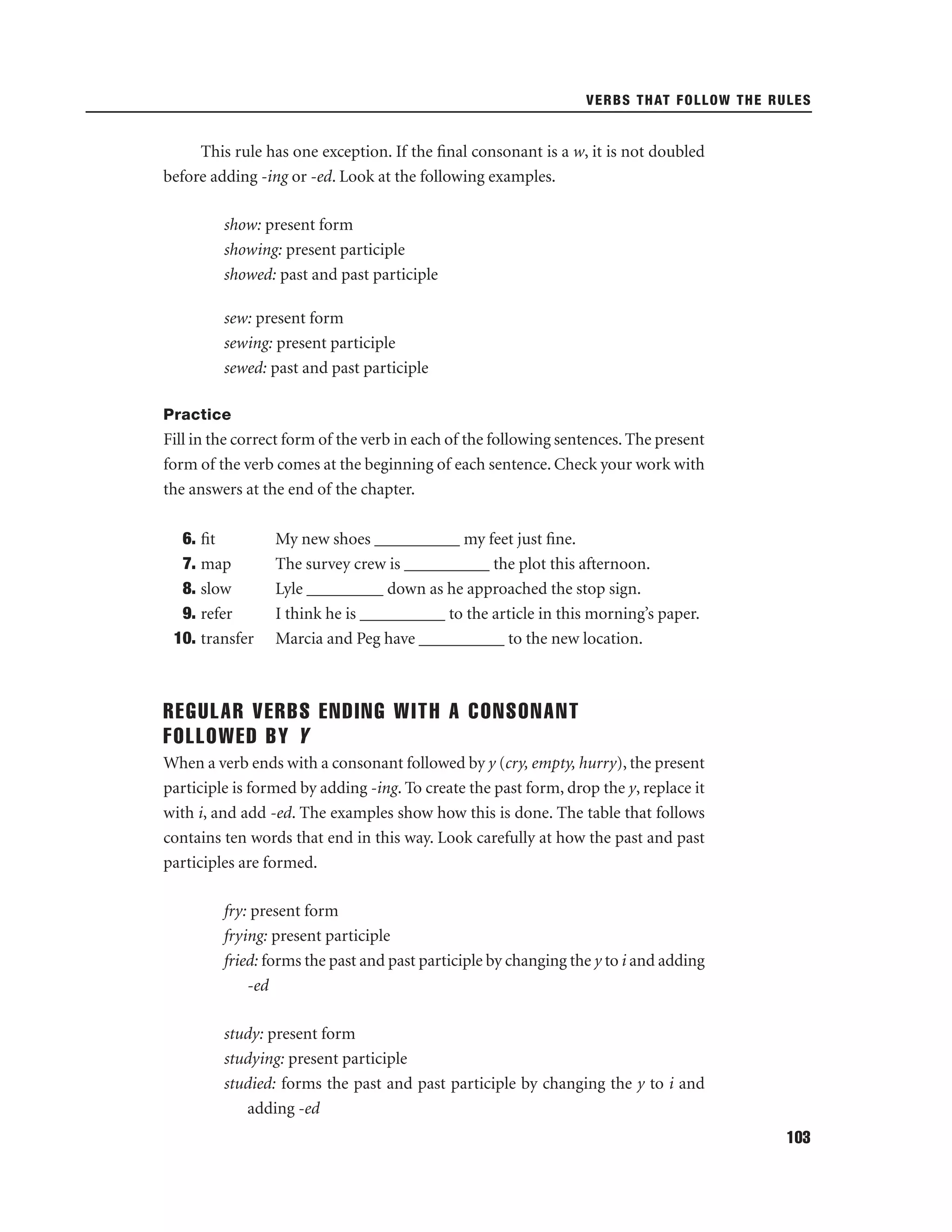 VERBS THAT FOLLOW THE RULES

This rule has one exception. If the ﬁnal consonant is a w, it is not doubled
before adding -ing or -ed. Look at the following examples.
show: present form
showing: present participle
showed: past and past participle
sew: present form
sewing: present participle
sewed: past and past participle
Practice

Fill in the correct form of the verb in each of the following sentences. The present
form of the verb comes at the beginning of each sentence. Check your work with
the answers at the end of the chapter.
6. ﬁt
7. map
8. slow
9. refer
10. transfer

My new shoes __________ my feet just ﬁne.
The survey crew is __________ the plot this afternoon.
Lyle _________ down as he approached the stop sign.
I think he is __________ to the article in this morning’s paper.
Marcia and Peg have __________ to the new location.

REGULAR VERBS ENDING WITH A CONSONANT
FOLLOWED BY Y
When a verb ends with a consonant followed by y (cry, empty, hurry), the present
participle is formed by adding -ing. To create the past form, drop the y, replace it
with i, and add -ed. The examples show how this is done. The table that follows
contains ten words that end in this way. Look carefully at how the past and past
participles are formed.
fry: present form
frying: present participle
fried: forms the past and past participle by changing the y to i and adding
-ed
study: present form
studying: present participle
studied: forms the past and past participle by changing the y to i and
adding -ed
103

 