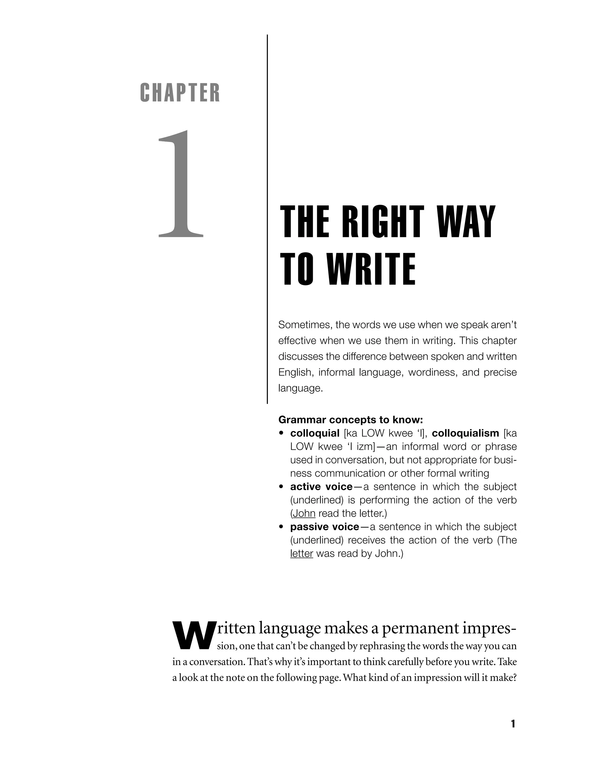 CHAPTER

1

THE RIGHT WAY
TO WRITE
Sometimes, the words we use when we speak aren’t
effective when we use them in writing. This chapter
discusses the difference between spoken and written
English, informal language, wordiness, and precise
language.
Grammar concepts to know:
• colloquial [ka LOW kwee ‘l], colloquialism [ka
LOW kwee ‘l izm]—an informal word or phrase
used in conversation, but not appropriate for business communication or other formal writing
• active voice—a sentence in which the subject
(underlined) is performing the action of the verb
(John read the letter.)
• passive voice—a sentence in which the subject
(underlined) receives the action of the verb (The
letter was read by John.)

ritten language makes a permanent impres-

W

sion, one that can’t be changed by rephrasing the words the way you can
in a conversation. That’s why it’s important to think carefully before you write. Take
a look at the note on the following page. What kind of an impression will it make?

1

 