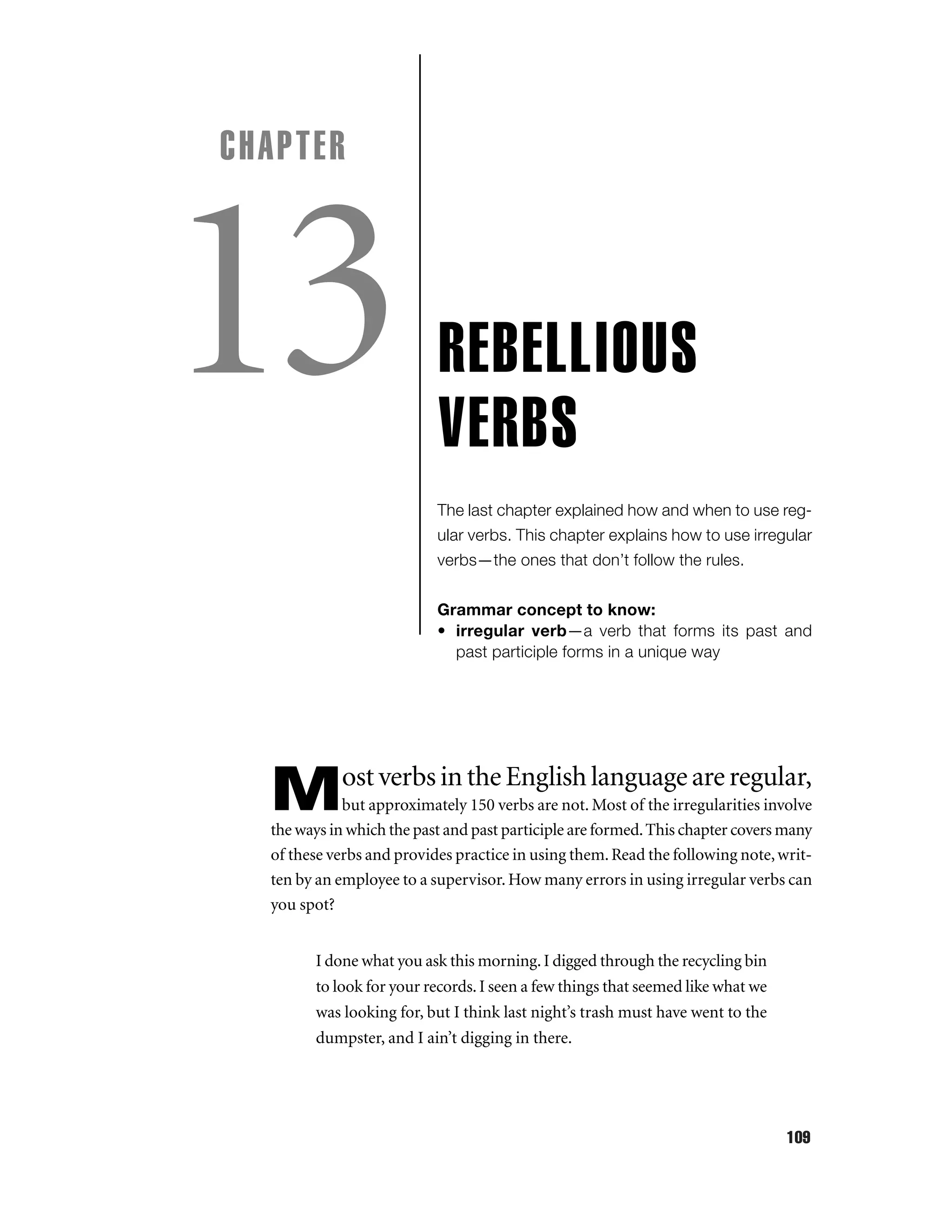 CHAPTER

13

REBELLIOUS
VERBS
The last chapter explained how and when to use regular verbs. This chapter explains how to use irregular
verbs—the ones that don’t follow the rules.
Grammar concept to know:
• irregular verb—a verb that forms its past and
past participle forms in a unique way

ost verbs in the English language are regular,

M

but approximately 150 verbs are not. Most of the irregularities involve
the ways in which the past and past participle are formed. This chapter covers many
of these verbs and provides practice in using them. Read the following note, written by an employee to a supervisor. How many errors in using irregular verbs can
you spot?
I done what you ask this morning. I digged through the recycling bin
to look for your records. I seen a few things that seemed like what we
was looking for, but I think last night’s trash must have went to the
dumpster, and I ain’t digging in there.

109

 