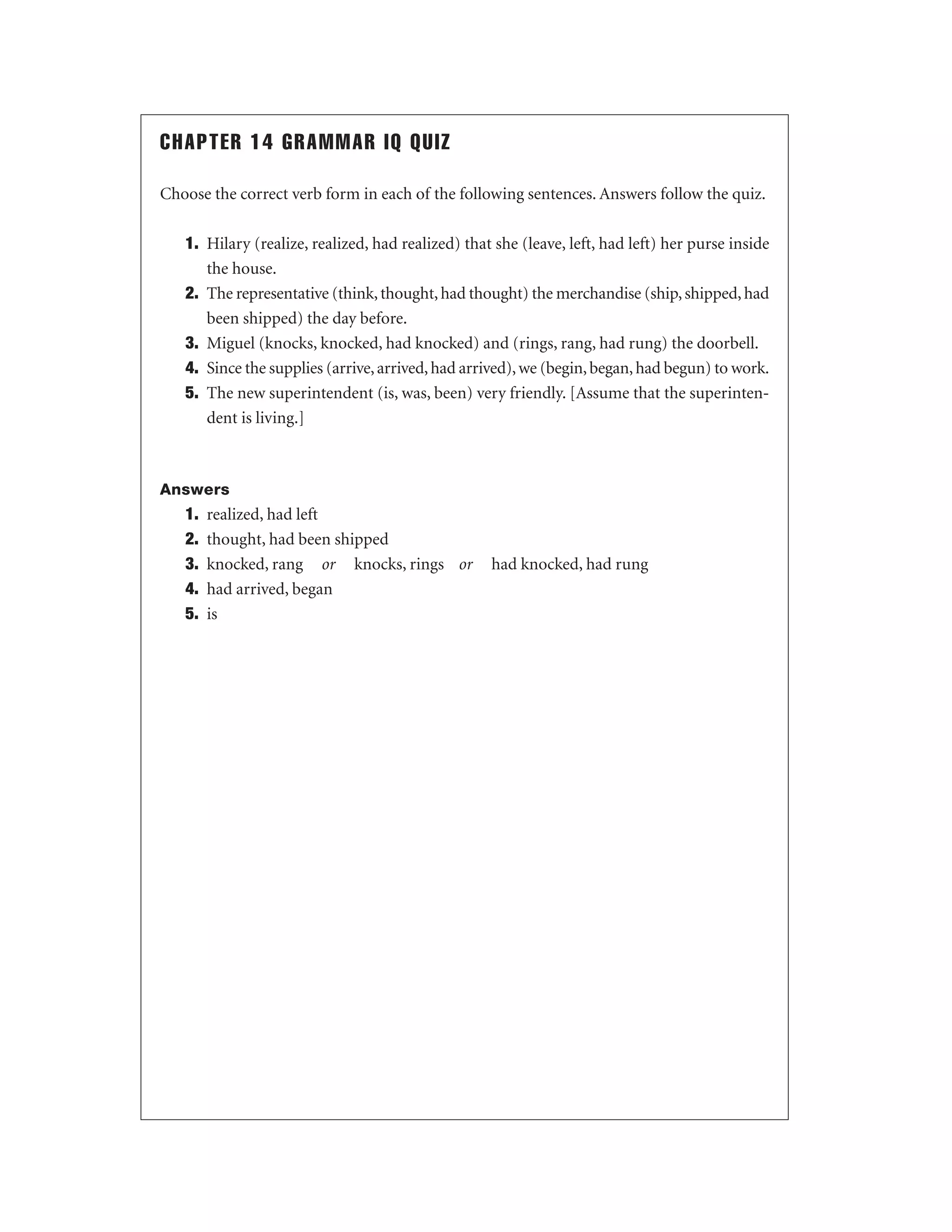 CHAPTER 14 GRAMMAR IQ QUIZ
Choose the correct verb form in each of the following sentences. Answers follow the quiz.
1. Hilary (realize, realized, had realized) that she (leave, left, had left) her purse inside
the house.
2. The representative (think, thought, had thought) the merchandise (ship, shipped, had
been shipped) the day before.
3. Miguel (knocks, knocked, had knocked) and (rings, rang, had rung) the doorbell.
4. Since the supplies (arrive, arrived, had arrived), we (begin, began, had begun) to work.
5. The new superintendent (is, was, been) very friendly. [Assume that the superintendent is living.]

Answers

1.
2.
3.
4.
5.

realized, had left
thought, had been shipped
knocked, rang or knocks, rings or
had arrived, began
is

had knocked, had rung

 