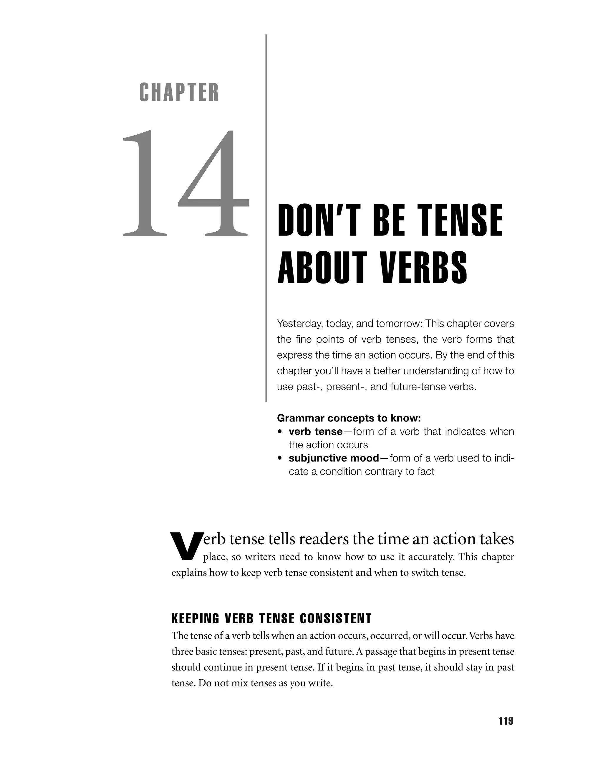 CHAPTER

14

DON’T BE TENSE
ABOUT VERBS
Yesterday, today, and tomorrow: This chapter covers
the ﬁne points of verb tenses, the verb forms that
express the time an action occurs. By the end of this
chapter you’ll have a better understanding of how to
use past-, present-, and future-tense verbs.
Grammar concepts to know:
• verb tense—form of a verb that indicates when
the action occurs
• subjunctive mood—form of a verb used to indicate a condition contrary to fact

erb tense tells readers the time an action takes

V

place, so writers need to know how to use it accurately. This chapter
explains how to keep verb tense consistent and when to switch tense.

KEEPING VERB TENSE CONSISTENT
The tense of a verb tells when an action occurs, occurred, or will occur. Verbs have
three basic tenses: present, past, and future. A passage that begins in present tense
should continue in present tense. If it begins in past tense, it should stay in past
tense. Do not mix tenses as you write.

119

 