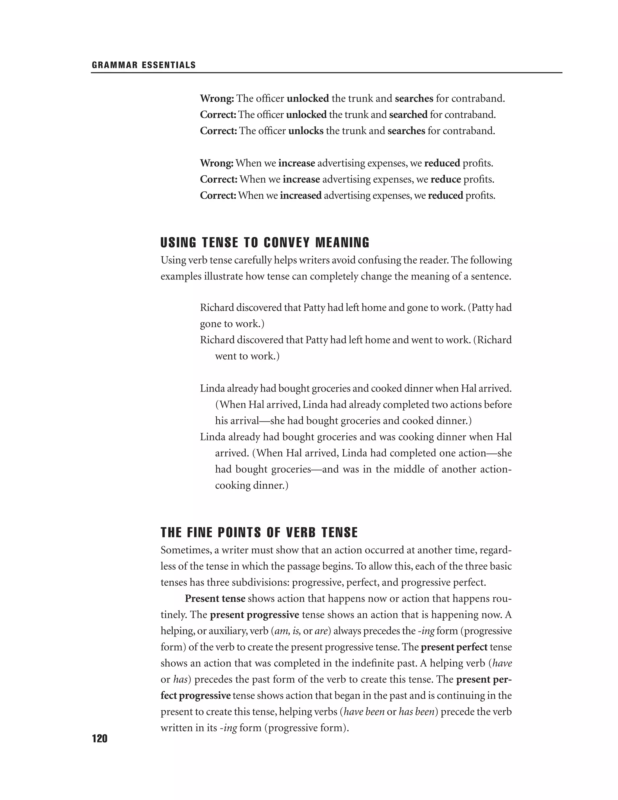 GRAMMAR ESSENTIALS

Wrong: The ofﬁcer unlocked the trunk and searches for contraband.
Correct: The ofﬁcer unlocked the trunk and searched for contraband.
Correct: The ofﬁcer unlocks the trunk and searches for contraband.
Wrong: When we increase advertising expenses, we reduced proﬁts.
Correct: When we increase advertising expenses, we reduce proﬁts.
Correct: When we increased advertising expenses, we reduced proﬁts.

USING TENSE TO CONVEY MEANING
Using verb tense carefully helps writers avoid confusing the reader. The following
examples illustrate how tense can completely change the meaning of a sentence.
Richard discovered that Patty had left home and gone to work. (Patty had
gone to work.)
Richard discovered that Patty had left home and went to work. (Richard
went to work.)
Linda already had bought groceries and cooked dinner when Hal arrived.
(When Hal arrived, Linda had already completed two actions before
his arrival—she had bought groceries and cooked dinner.)
Linda already had bought groceries and was cooking dinner when Hal
arrived. (When Hal arrived, Linda had completed one action—she
had bought groceries—and was in the middle of another actioncooking dinner.)

THE FINE POINTS OF VERB TENSE
Sometimes, a writer must show that an action occurred at another time, regardless of the tense in which the passage begins. To allow this, each of the three basic
tenses has three subdivisions: progressive, perfect, and progressive perfect.
Present tense shows action that happens now or action that happens routinely. The present progressive tense shows an action that is happening now. A
helping, or auxiliary, verb (am, is, or are) always precedes the -ing form (progressive
form) of the verb to create the present progressive tense. The present perfect tense
shows an action that was completed in the indeﬁnite past. A helping verb (have
or has) precedes the past form of the verb to create this tense. The present perfect progressive tense shows action that began in the past and is continuing in the
present to create this tense, helping verbs (have been or has been) precede the verb
written in its -ing form (progressive form).
120

 
