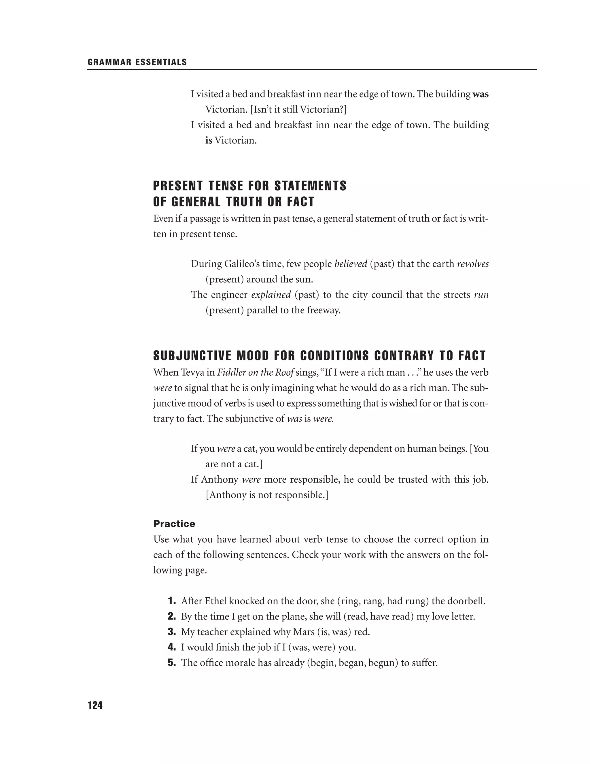GRAMMAR ESSENTIALS

I visited a bed and breakfast inn near the edge of town. The building was
Victorian. [Isn’t it still Victorian?]
I visited a bed and breakfast inn near the edge of town. The building
is Victorian.

PRESENT TENSE FOR STATEMENTS
OF GENERAL TRUTH OR FACT
Even if a passage is written in past tense, a general statement of truth or fact is written in present tense.
During Galileo’s time, few people believed (past) that the earth revolves
(present) around the sun.
The engineer explained (past) to the city council that the streets run
(present) parallel to the freeway.

SUBJUNCTIVE MOOD FOR CONDITIONS CONTRARY TO FACT
When Tevya in Fiddler on the Roof sings, “If I were a rich man . . .” he uses the verb
were to signal that he is only imagining what he would do as a rich man. The subjunctive mood of verbs is used to express something that is wished for or that is contrary to fact. The subjunctive of was is were.
If you were a cat, you would be entirely dependent on human beings. [You
are not a cat.]
If Anthony were more responsible, he could be trusted with this job.
[Anthony is not responsible.]
Practice

Use what you have learned about verb tense to choose the correct option in
each of the following sentences. Check your work with the answers on the following page.
1.
2.
3.
4.
5.

124

After Ethel knocked on the door, she (ring, rang, had rung) the doorbell.
By the time I get on the plane, she will (read, have read) my love letter.
My teacher explained why Mars (is, was) red.
I would ﬁnish the job if I (was, were) you.
The ofﬁce morale has already (begin, began, begun) to suffer.

 