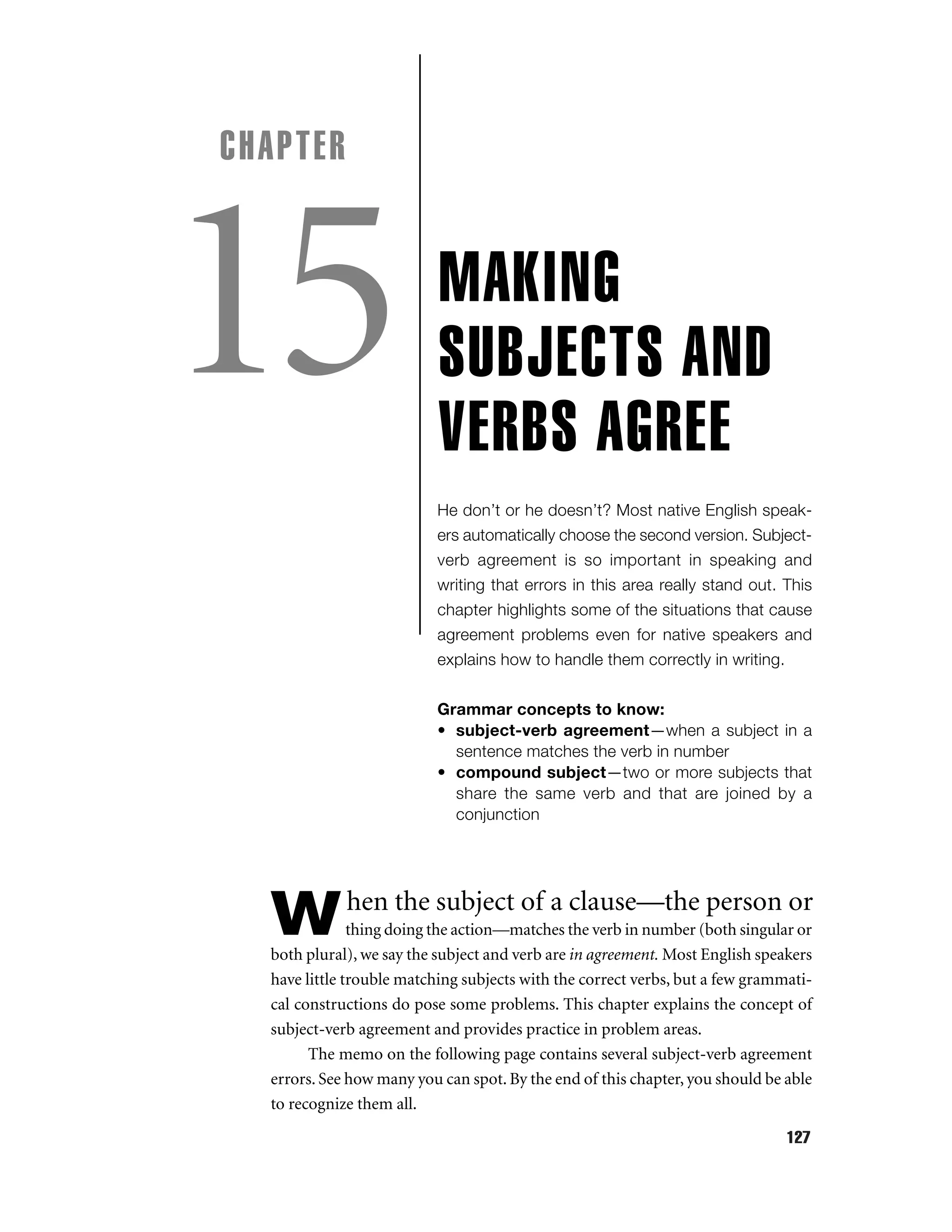 CHAPTER

15

MAKING
SUBJECTS AND
VERBS AGREE
He don’t or he doesn’t? Most native English speakers automatically choose the second version. Subjectverb agreement is so important in speaking and
writing that errors in this area really stand out. This
chapter highlights some of the situations that cause
agreement problems even for native speakers and
explains how to handle them correctly in writing.
Grammar concepts to know:
• subject-verb agreement—when a subject in a
sentence matches the verb in number
• compound subject—two or more subjects that
share the same verb and that are joined by a
conjunction

W

hen the subject of a clause—the person or

thing doing the action—matches the verb in number (both singular or
both plural), we say the subject and verb are in agreement. Most English speakers
have little trouble matching subjects with the correct verbs, but a few grammatical constructions do pose some problems. This chapter explains the concept of
subject-verb agreement and provides practice in problem areas.
The memo on the following page contains several subject-verb agreement
errors. See how many you can spot. By the end of this chapter, you should be able
to recognize them all.
127

 