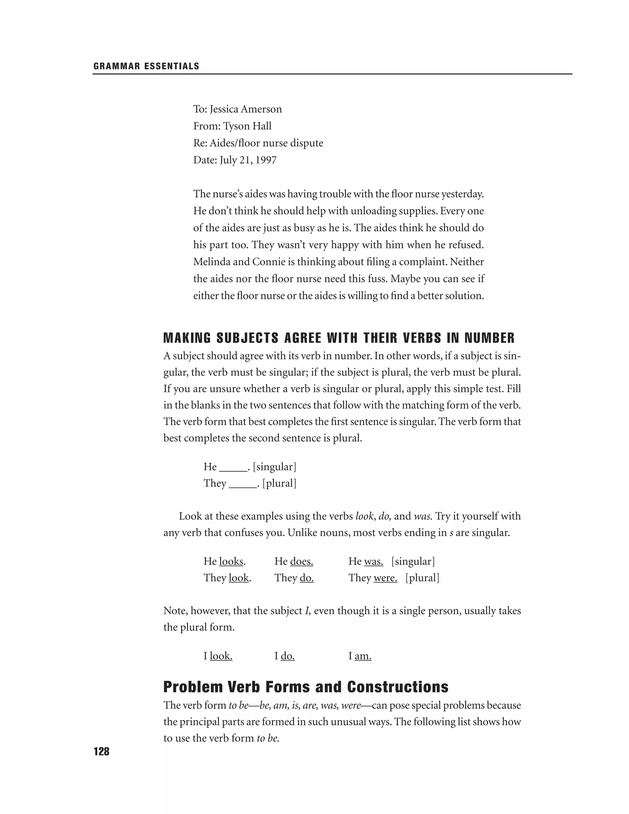 GRAMMAR ESSENTIALS

To: Jessica Amerson
From: Tyson Hall
Re: Aides/ﬂoor nurse dispute
Date: July 21, 1997
The nurse’s aides was having trouble with the ﬂoor nurse yesterday.
He don’t think he should help with unloading supplies. Every one
of the aides are just as busy as he is. The aides think he should do
his part too. They wasn’t very happy with him when he refused.
Melinda and Connie is thinking about ﬁling a complaint. Neither
the aides nor the ﬂoor nurse need this fuss. Maybe you can see if
either the ﬂoor nurse or the aides is willing to ﬁnd a better solution.

MAKING SUBJECTS AGREE WITH THEIR VERBS IN NUMBER
A subject should agree with its verb in number. In other words, if a subject is singular, the verb must be singular; if the subject is plural, the verb must be plural.
If you are unsure whether a verb is singular or plural, apply this simple test. Fill
in the blanks in the two sentences that follow with the matching form of the verb.
The verb form that best completes the ﬁrst sentence is singular. The verb form that
best completes the second sentence is plural.
He _____. [singular]
They _____. [plural]
Look at these examples using the verbs look, do, and was. Try it yourself with
any verb that confuses you. Unlike nouns, most verbs ending in s are singular.
He looks.
They look.

He does.
They do.

He was. [singular]
They were. [plural]

Note, however, that the subject I, even though it is a single person, usually takes
the plural form.
I look.

I do.

I am.

Problem Verb Forms and Constructions
The verb form to be—be, am, is, are, was, were—can pose special problems because
the principal parts are formed in such unusual ways. The following list shows how
to use the verb form to be.
128

 