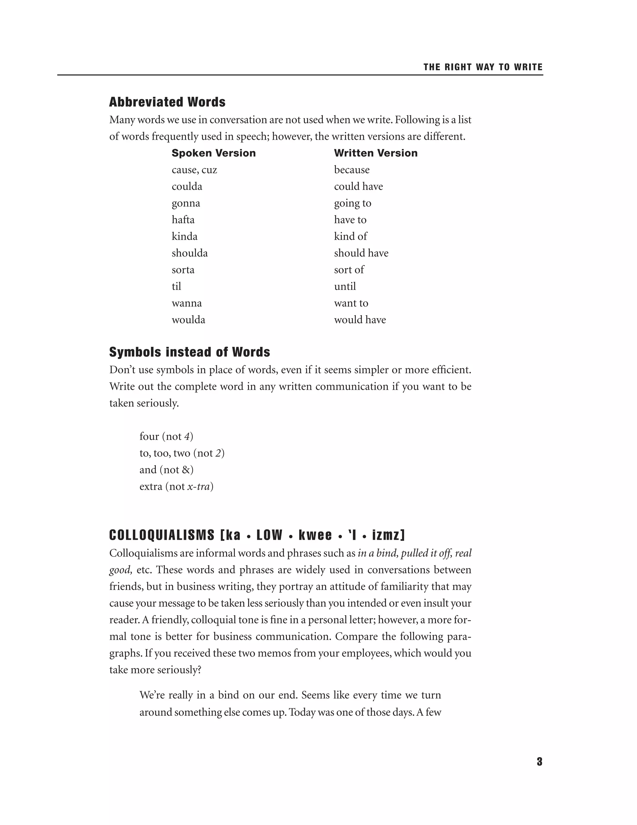 THE RIGHT WAY TO WRITE

Abbreviated Words
Many words we use in conversation are not used when we write. Following is a list
of words frequently used in speech; however, the written versions are different.
Spoken Version

Written Version

cause, cuz
coulda
gonna
hafta
kinda
shoulda
sorta
til
wanna
woulda

because
could have
going to
have to
kind of
should have
sort of
until
want to
would have

Symbols instead of Words
Don’t use symbols in place of words, even if it seems simpler or more efﬁcient.
Write out the complete word in any written communication if you want to be
taken seriously.
four (not 4)
to, too, two (not 2)
and (not &)
extra (not x-tra)

COLLOQUIALISMS [ka

•

LOW

•

kwee

•

‘I

•

izmz]

Colloquialisms are informal words and phrases such as in a bind, pulled it off, real
good, etc. These words and phrases are widely used in conversations between
friends, but in business writing, they portray an attitude of familiarity that may
cause your message to be taken less seriously than you intended or even insult your
reader. A friendly, colloquial tone is ﬁne in a personal letter; however, a more formal tone is better for business communication. Compare the following paragraphs. If you received these two memos from your employees, which would you
take more seriously?
We’re really in a bind on our end. Seems like every time we turn
around something else comes up. Today was one of those days. A few

3

 