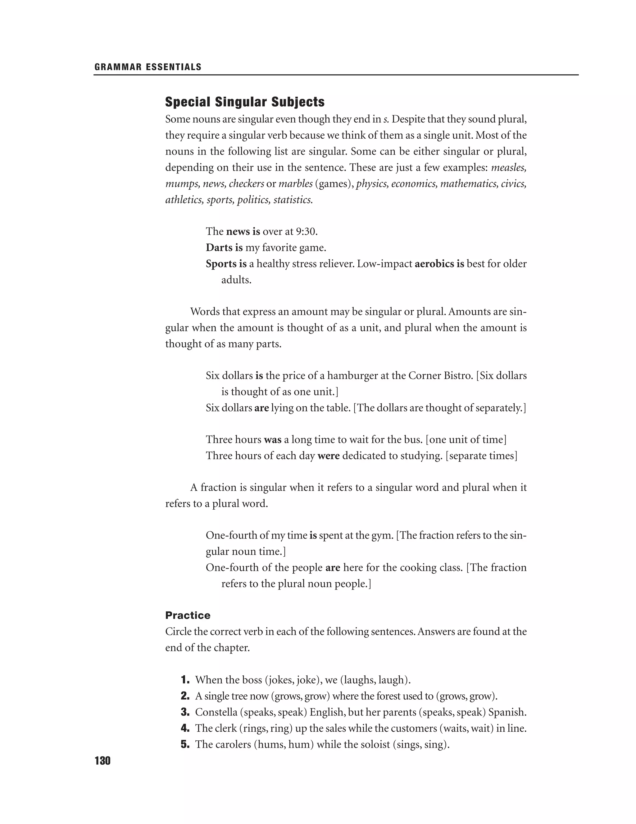 GRAMMAR ESSENTIALS

Special Singular Subjects
Some nouns are singular even though they end in s. Despite that they sound plural,
they require a singular verb because we think of them as a single unit. Most of the
nouns in the following list are singular. Some can be either singular or plural,
depending on their use in the sentence. These are just a few examples: measles,
mumps, news, checkers or marbles (games), physics, economics, mathematics, civics,
athletics, sports, politics, statistics.
The news is over at 9:30.
Darts is my favorite game.
Sports is a healthy stress reliever. Low-impact aerobics is best for older
adults.
Words that express an amount may be singular or plural. Amounts are singular when the amount is thought of as a unit, and plural when the amount is
thought of as many parts.
Six dollars is the price of a hamburger at the Corner Bistro. [Six dollars
is thought of as one unit.]
Six dollars are lying on the table. [The dollars are thought of separately.]
Three hours was a long time to wait for the bus. [one unit of time]
Three hours of each day were dedicated to studying. [separate times]
A fraction is singular when it refers to a singular word and plural when it
refers to a plural word.
One-fourth of my time is spent at the gym. [The fraction refers to the singular noun time.]
One-fourth of the people are here for the cooking class. [The fraction
refers to the plural noun people.]
Practice

Circle the correct verb in each of the following sentences. Answers are found at the
end of the chapter.
1.
2.
3.
4.
5.
130

When the boss (jokes, joke), we (laughs, laugh).
A single tree now (grows, grow) where the forest used to (grows, grow).
Constella (speaks, speak) English, but her parents (speaks, speak) Spanish.
The clerk (rings, ring) up the sales while the customers (waits, wait) in line.
The carolers (hums, hum) while the soloist (sings, sing).

 