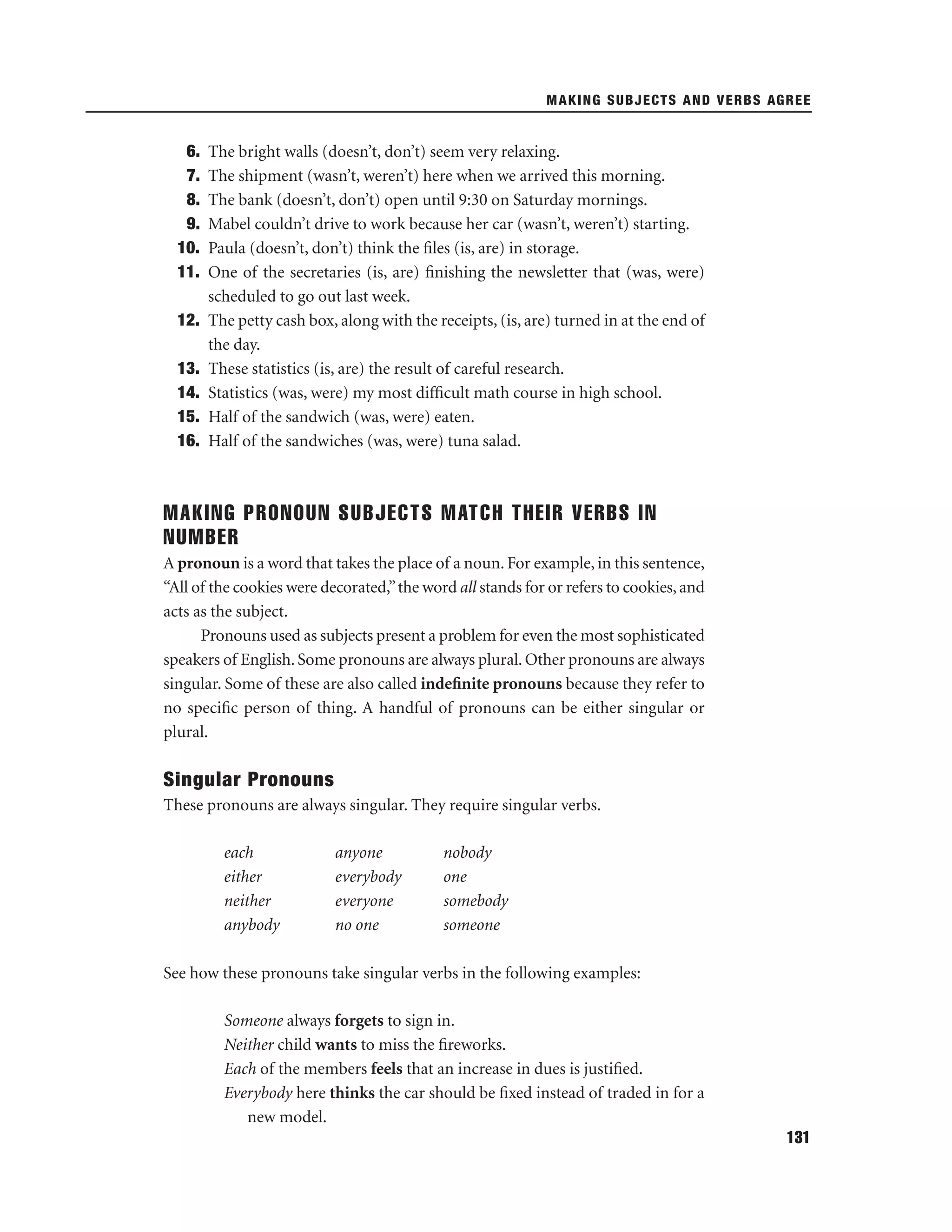 MAKING SUBJECTS AND VERBS AGREE

6.
7.
8.
9.
10.
11.
12.
13.
14.
15.
16.

The bright walls (doesn’t, don’t) seem very relaxing.
The shipment (wasn’t, weren’t) here when we arrived this morning.
The bank (doesn’t, don’t) open until 9:30 on Saturday mornings.
Mabel couldn’t drive to work because her car (wasn’t, weren’t) starting.
Paula (doesn’t, don’t) think the ﬁles (is, are) in storage.
One of the secretaries (is, are) ﬁnishing the newsletter that (was, were)
scheduled to go out last week.
The petty cash box, along with the receipts, (is, are) turned in at the end of
the day.
These statistics (is, are) the result of careful research.
Statistics (was, were) my most difﬁcult math course in high school.
Half of the sandwich (was, were) eaten.
Half of the sandwiches (was, were) tuna salad.

MAKING PRONOUN SUBJECTS MATCH THEIR VERBS IN
NUMBER
A pronoun is a word that takes the place of a noun. For example, in this sentence,
“All of the cookies were decorated,” the word all stands for or refers to cookies, and
acts as the subject.
Pronouns used as subjects present a problem for even the most sophisticated
speakers of English. Some pronouns are always plural. Other pronouns are always
singular. Some of these are also called indeﬁnite pronouns because they refer to
no speciﬁc person of thing. A handful of pronouns can be either singular or
plural.

Singular Pronouns
These pronouns are always singular. They require singular verbs.
each
either
neither
anybody

anyone
everybody
everyone
no one

nobody
one
somebody
someone

See how these pronouns take singular verbs in the following examples:
Someone always forgets to sign in.
Neither child wants to miss the ﬁreworks.
Each of the members feels that an increase in dues is justiﬁed.
Everybody here thinks the car should be ﬁxed instead of traded in for a
new model.
131

 