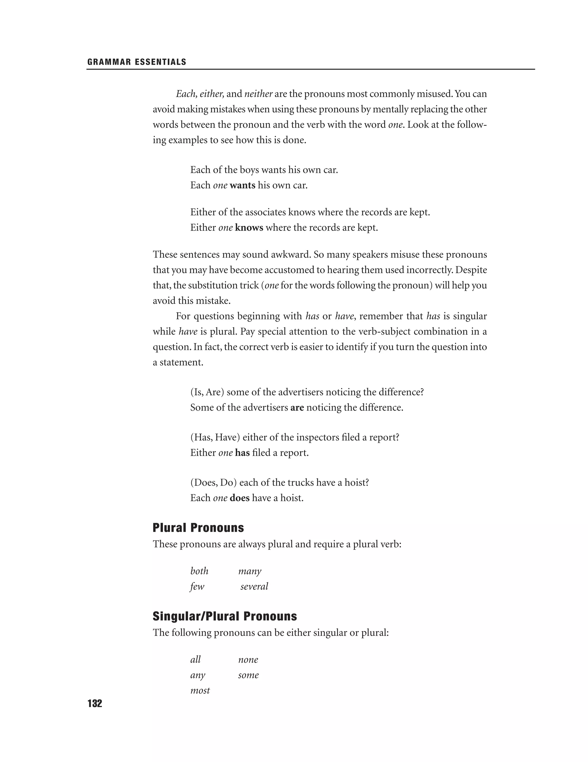 GRAMMAR ESSENTIALS

Each, either, and neither are the pronouns most commonly misused. You can
avoid making mistakes when using these pronouns by mentally replacing the other
words between the pronoun and the verb with the word one. Look at the following examples to see how this is done.
Each of the boys wants his own car.
Each one wants his own car.
Either of the associates knows where the records are kept.
Either one knows where the records are kept.
These sentences may sound awkward. So many speakers misuse these pronouns
that you may have become accustomed to hearing them used incorrectly. Despite
that, the substitution trick (one for the words following the pronoun) will help you
avoid this mistake.
For questions beginning with has or have, remember that has is singular
while have is plural. Pay special attention to the verb-subject combination in a
question. In fact, the correct verb is easier to identify if you turn the question into
a statement.
(Is, Are) some of the advertisers noticing the difference?
Some of the advertisers are noticing the difference.
(Has, Have) either of the inspectors ﬁled a report?
Either one has ﬁled a report.
(Does, Do) each of the trucks have a hoist?
Each one does have a hoist.

Plural Pronouns
These pronouns are always plural and require a plural verb:
both
few

many
several

Singular/Plural Pronouns
The following pronouns can be either singular or plural:
all
any
most
132

none
some

 