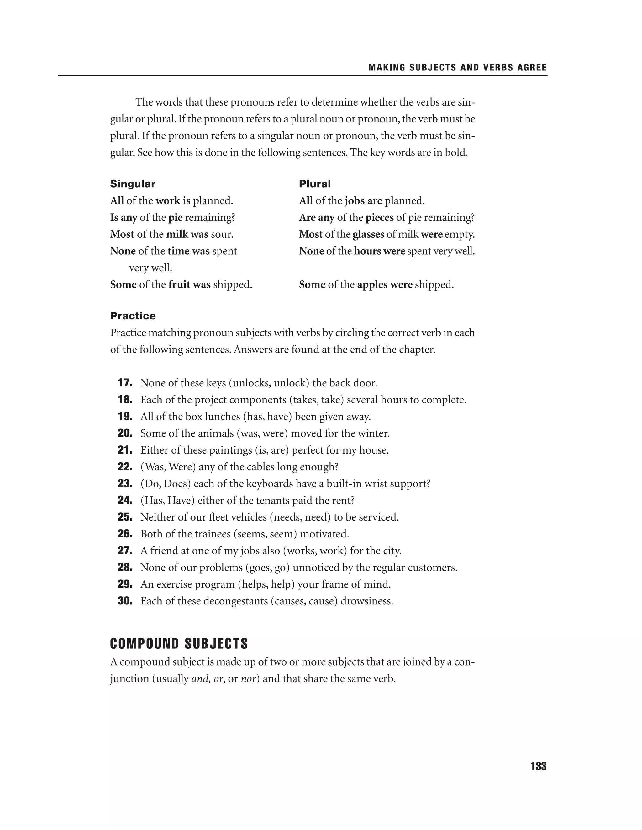MAKING SUBJECTS AND VERBS AGREE

The words that these pronouns refer to determine whether the verbs are singular or plural. If the pronoun refers to a plural noun or pronoun, the verb must be
plural. If the pronoun refers to a singular noun or pronoun, the verb must be singular. See how this is done in the following sentences. The key words are in bold.
Singular

Plural

All of the work is planned.
Is any of the pie remaining?
Most of the milk was sour.
None of the time was spent
very well.
Some of the fruit was shipped.

All of the jobs are planned.
Are any of the pieces of pie remaining?
Most of the glasses of milk were empty.
None of the hours were spent very well.
Some of the apples were shipped.

Practice

Practice matching pronoun subjects with verbs by circling the correct verb in each
of the following sentences. Answers are found at the end of the chapter.
17.
18.
19.
20.
21.
22.
23.
24.
25.
26.
27.
28.
29.
30.

None of these keys (unlocks, unlock) the back door.
Each of the project components (takes, take) several hours to complete.
All of the box lunches (has, have) been given away.
Some of the animals (was, were) moved for the winter.
Either of these paintings (is, are) perfect for my house.
(Was, Were) any of the cables long enough?
(Do, Does) each of the keyboards have a built-in wrist support?
(Has, Have) either of the tenants paid the rent?
Neither of our ﬂeet vehicles (needs, need) to be serviced.
Both of the trainees (seems, seem) motivated.
A friend at one of my jobs also (works, work) for the city.
None of our problems (goes, go) unnoticed by the regular customers.
An exercise program (helps, help) your frame of mind.
Each of these decongestants (causes, cause) drowsiness.

COMPOUND SUBJECTS
A compound subject is made up of two or more subjects that are joined by a conjunction (usually and, or, or nor) and that share the same verb.

133

 
