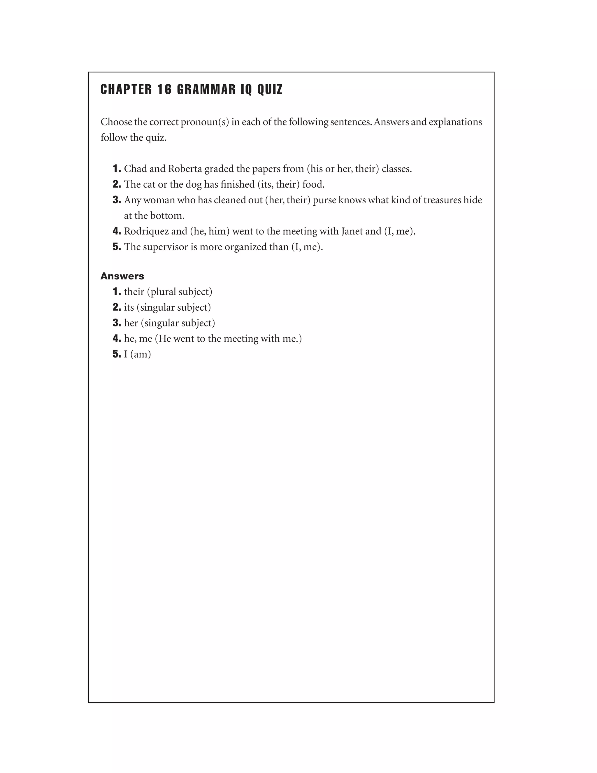 CHAPTER 16 GRAMMAR IQ QUIZ
Choose the correct pronoun(s) in each of the following sentences. Answers and explanations
follow the quiz.
1. Chad and Roberta graded the papers from (his or her, their) classes.
2. The cat or the dog has ﬁnished (its, their) food.
3. Any woman who has cleaned out (her, their) purse knows what kind of treasures hide
at the bottom.
4. Rodriquez and (he, him) went to the meeting with Janet and (I, me).
5. The supervisor is more organized than (I, me).
Answers

1. their (plural subject)
2. its (singular subject)
3. her (singular subject)
4. he, me (He went to the meeting with me.)
5. I (am)

 