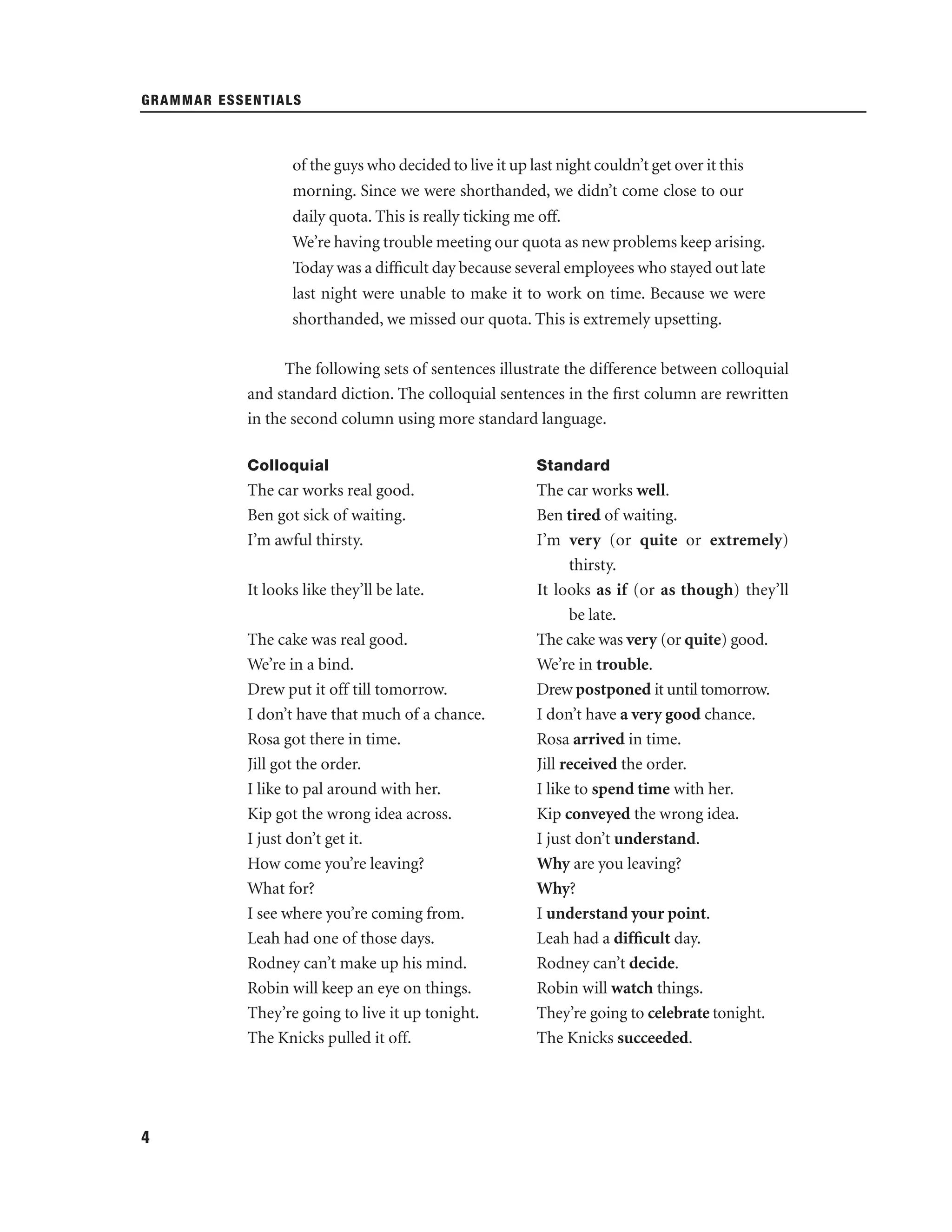 GRAMMAR ESSENTIALS

of the guys who decided to live it up last night couldn’t get over it this
morning. Since we were shorthanded, we didn’t come close to our
daily quota. This is really ticking me off.
We’re having trouble meeting our quota as new problems keep arising.
Today was a difﬁcult day because several employees who stayed out late
last night were unable to make it to work on time. Because we were
shorthanded, we missed our quota. This is extremely upsetting.
The following sets of sentences illustrate the difference between colloquial
and standard diction. The colloquial sentences in the ﬁrst column are rewritten
in the second column using more standard language.
Colloquial

Standard

The car works real good.
Ben got sick of waiting.
I’m awful thirsty.

The car works well.
Ben tired of waiting.
I’m very (or quite or extremely)
thirsty.
It looks as if (or as though) they’ll
be late.
The cake was very (or quite) good.
We’re in trouble.
Drew postponed it until tomorrow.
I don’t have a very good chance.
Rosa arrived in time.
Jill received the order.
I like to spend time with her.
Kip conveyed the wrong idea.
I just don’t understand.
Why are you leaving?
Why?
I understand your point.
Leah had a difﬁcult day.
Rodney can’t decide.
Robin will watch things.
They’re going to celebrate tonight.
The Knicks succeeded.

It looks like they’ll be late.
The cake was real good.
We’re in a bind.
Drew put it off till tomorrow.
I don’t have that much of a chance.
Rosa got there in time.
Jill got the order.
I like to pal around with her.
Kip got the wrong idea across.
I just don’t get it.
How come you’re leaving?
What for?
I see where you’re coming from.
Leah had one of those days.
Rodney can’t make up his mind.
Robin will keep an eye on things.
They’re going to live it up tonight.
The Knicks pulled it off.

4

 