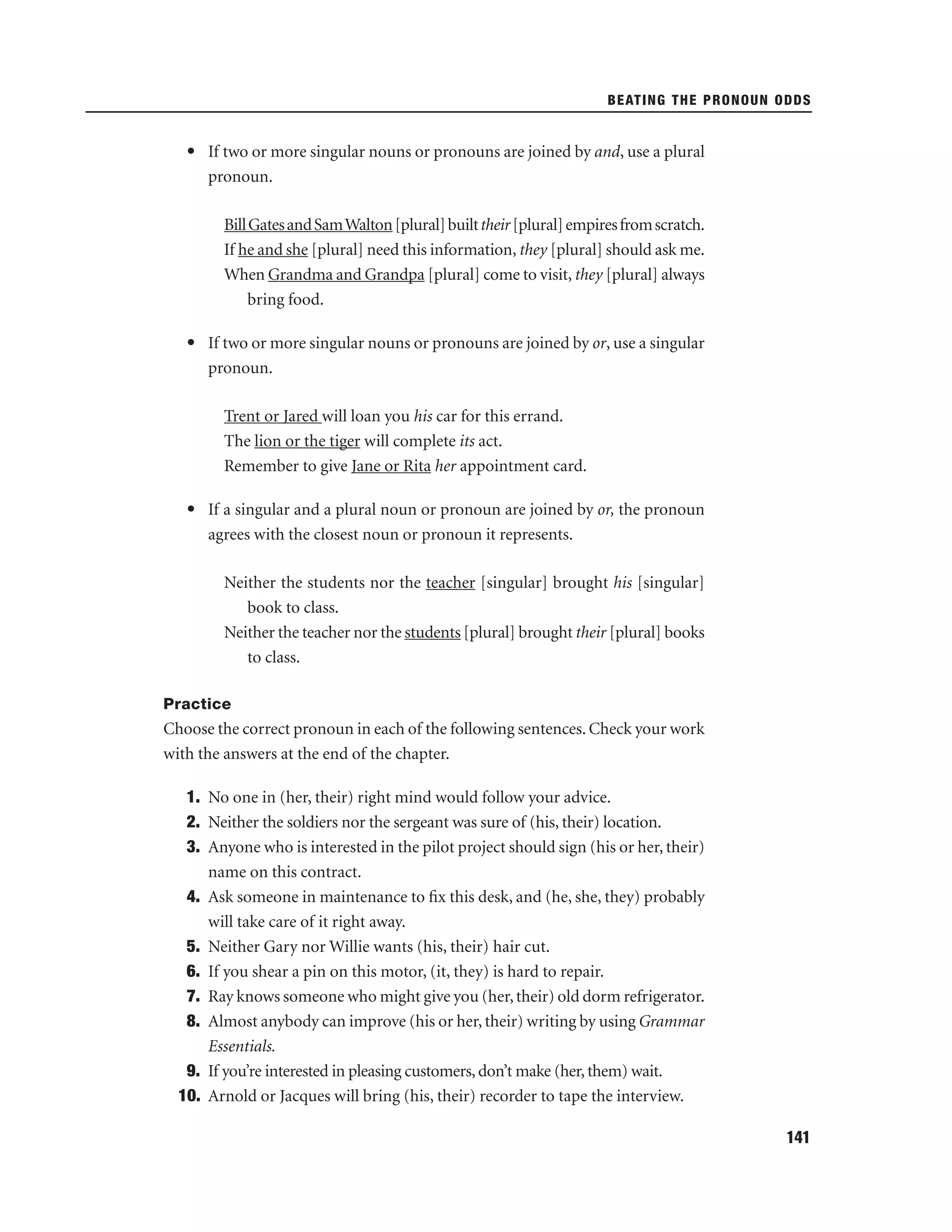 BEATING THE PRONOUN ODDS

• If two or more singular nouns or pronouns are joined by and, use a plural
pronoun.
Bill Gates and Sam Walton [plural] built their [plural] empires from scratch.
If he and she [plural] need this information, they [plural] should ask me.
When Grandma and Grandpa [plural] come to visit, they [plural] always
bring food.
• If two or more singular nouns or pronouns are joined by or, use a singular
pronoun.
Trent or Jared will loan you his car for this errand.
The lion or the tiger will complete its act.
Remember to give Jane or Rita her appointment card.
• If a singular and a plural noun or pronoun are joined by or, the pronoun
agrees with the closest noun or pronoun it represents.
Neither the students nor the teacher [singular] brought his [singular]
book to class.
Neither the teacher nor the students [plural] brought their [plural] books
to class.
Practice

Choose the correct pronoun in each of the following sentences. Check your work
with the answers at the end of the chapter.
1. No one in (her, their) right mind would follow your advice.
2. Neither the soldiers nor the sergeant was sure of (his, their) location.
3. Anyone who is interested in the pilot project should sign (his or her, their)
name on this contract.
4. Ask someone in maintenance to ﬁx this desk, and (he, she, they) probably
will take care of it right away.
5. Neither Gary nor Willie wants (his, their) hair cut.
6. If you shear a pin on this motor, (it, they) is hard to repair.
7. Ray knows someone who might give you (her, their) old dorm refrigerator.
8. Almost anybody can improve (his or her, their) writing by using Grammar
Essentials.
9. If you’re interested in pleasing customers, don’t make (her, them) wait.
10. Arnold or Jacques will bring (his, their) recorder to tape the interview.
141

 