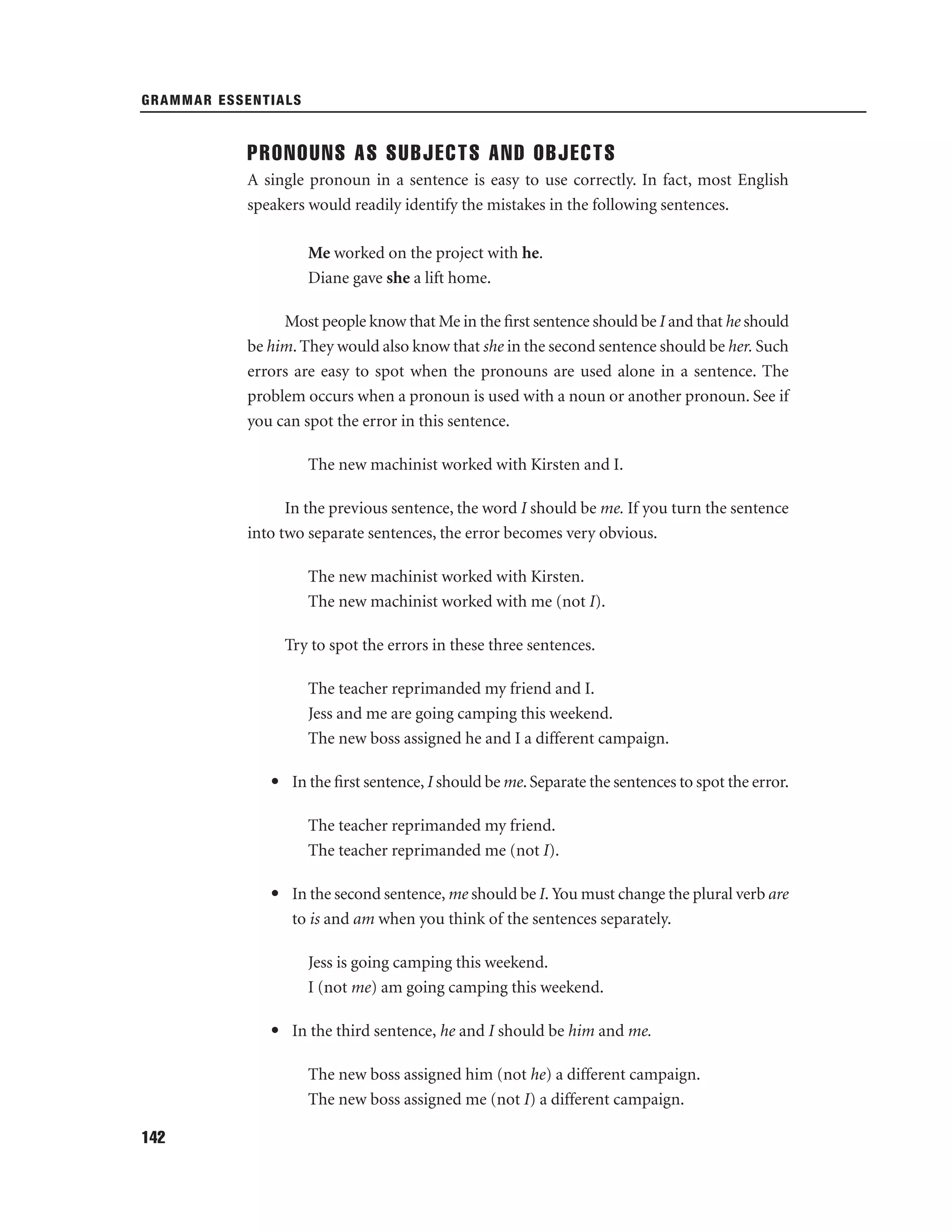 GRAMMAR ESSENTIALS

PRONOUNS AS SUBJECTS AND OBJECTS
A single pronoun in a sentence is easy to use correctly. In fact, most English
speakers would readily identify the mistakes in the following sentences.
Me worked on the project with he.
Diane gave she a lift home.
Most people know that Me in the ﬁrst sentence should be I and that he should
be him. They would also know that she in the second sentence should be her. Such
errors are easy to spot when the pronouns are used alone in a sentence. The
problem occurs when a pronoun is used with a noun or another pronoun. See if
you can spot the error in this sentence.
The new machinist worked with Kirsten and I.
In the previous sentence, the word I should be me. If you turn the sentence
into two separate sentences, the error becomes very obvious.
The new machinist worked with Kirsten.
The new machinist worked with me (not I).
Try to spot the errors in these three sentences.
The teacher reprimanded my friend and I.
Jess and me are going camping this weekend.
The new boss assigned he and I a different campaign.
• In the ﬁrst sentence, I should be me. Separate the sentences to spot the error.
The teacher reprimanded my friend.
The teacher reprimanded me (not I).
• In the second sentence, me should be I. You must change the plural verb are
to is and am when you think of the sentences separately.
Jess is going camping this weekend.
I (not me) am going camping this weekend.
• In the third sentence, he and I should be him and me.
The new boss assigned him (not he) a different campaign.
The new boss assigned me (not I) a different campaign.
142

 
