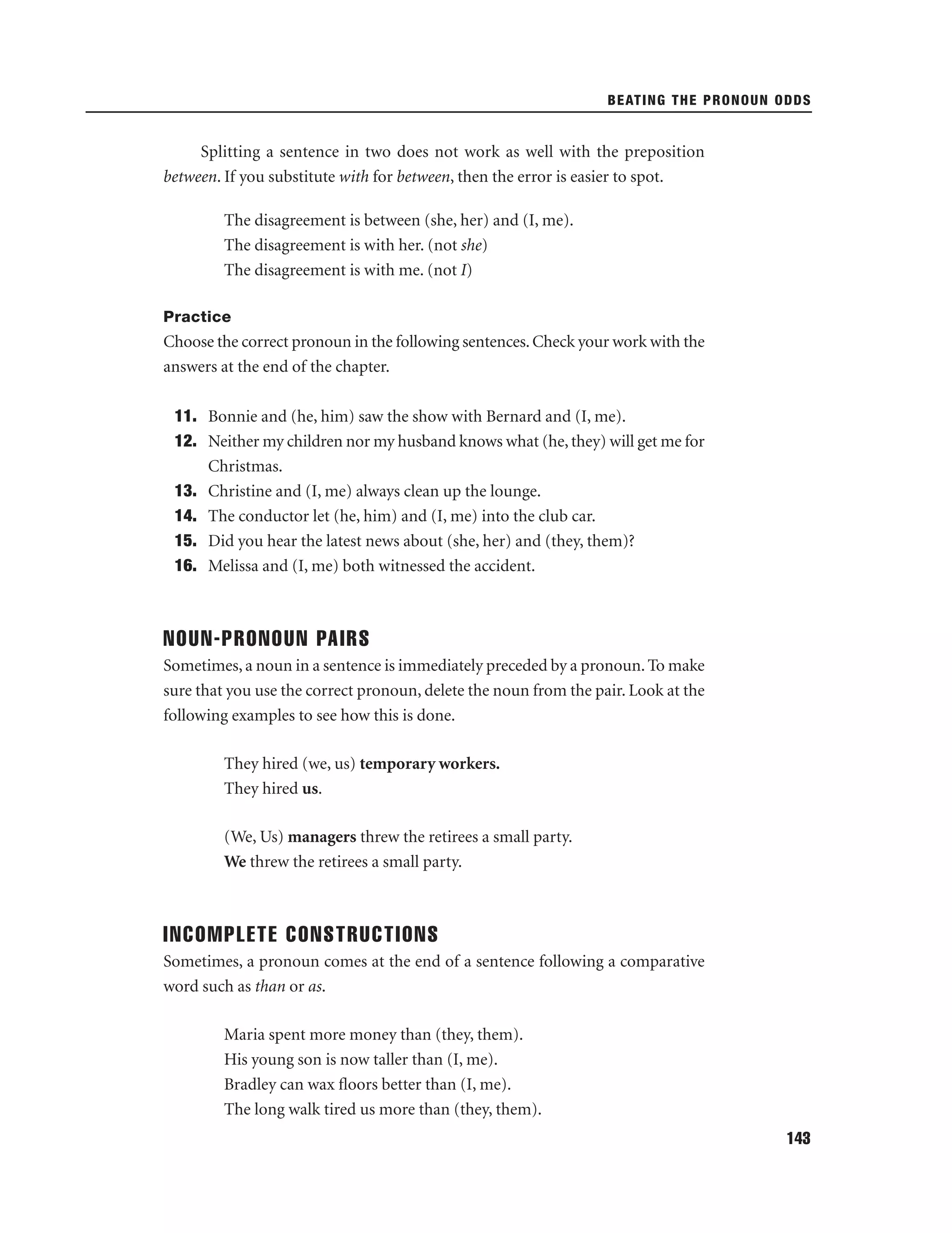 BEATING THE PRONOUN ODDS

Splitting a sentence in two does not work as well with the preposition
between. If you substitute with for between, then the error is easier to spot.
The disagreement is between (she, her) and (I, me).
The disagreement is with her. (not she)
The disagreement is with me. (not I)
Practice

Choose the correct pronoun in the following sentences. Check your work with the
answers at the end of the chapter.
11. Bonnie and (he, him) saw the show with Bernard and (I, me).
12. Neither my children nor my husband knows what (he, they) will get me for
Christmas.
13. Christine and (I, me) always clean up the lounge.
14. The conductor let (he, him) and (I, me) into the club car.
15. Did you hear the latest news about (she, her) and (they, them)?
16. Melissa and (I, me) both witnessed the accident.

NOUN-PRONOUN PAIRS
Sometimes, a noun in a sentence is immediately preceded by a pronoun. To make
sure that you use the correct pronoun, delete the noun from the pair. Look at the
following examples to see how this is done.
They hired (we, us) temporary workers.
They hired us.
(We, Us) managers threw the retirees a small party.
We threw the retirees a small party.

INCOMPLETE CONSTRUCTIONS
Sometimes, a pronoun comes at the end of a sentence following a comparative
word such as than or as.
Maria spent more money than (they, them).
His young son is now taller than (I, me).
Bradley can wax ﬂoors better than (I, me).
The long walk tired us more than (they, them).
143

 