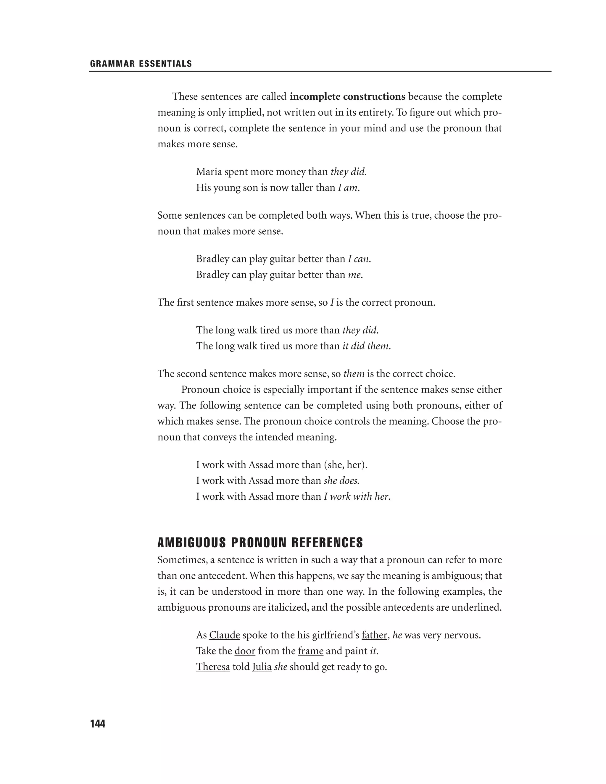 GRAMMAR ESSENTIALS

These sentences are called incomplete constructions because the complete
meaning is only implied, not written out in its entirety. To ﬁgure out which pronoun is correct, complete the sentence in your mind and use the pronoun that
makes more sense.
Maria spent more money than they did.
His young son is now taller than I am.
Some sentences can be completed both ways. When this is true, choose the pronoun that makes more sense.
Bradley can play guitar better than I can.
Bradley can play guitar better than me.
The ﬁrst sentence makes more sense, so I is the correct pronoun.
The long walk tired us more than they did.
The long walk tired us more than it did them.
The second sentence makes more sense, so them is the correct choice.
Pronoun choice is especially important if the sentence makes sense either
way. The following sentence can be completed using both pronouns, either of
which makes sense. The pronoun choice controls the meaning. Choose the pronoun that conveys the intended meaning.
I work with Assad more than (she, her).
I work with Assad more than she does.
I work with Assad more than I work with her.

AMBIGUOUS PRONOUN REFERENCES
Sometimes, a sentence is written in such a way that a pronoun can refer to more
than one antecedent. When this happens, we say the meaning is ambiguous; that
is, it can be understood in more than one way. In the following examples, the
ambiguous pronouns are italicized, and the possible antecedents are underlined.
As Claude spoke to the his girlfriend’s father, he was very nervous.
Take the door from the frame and paint it.
Theresa told Julia she should get ready to go.

144

 