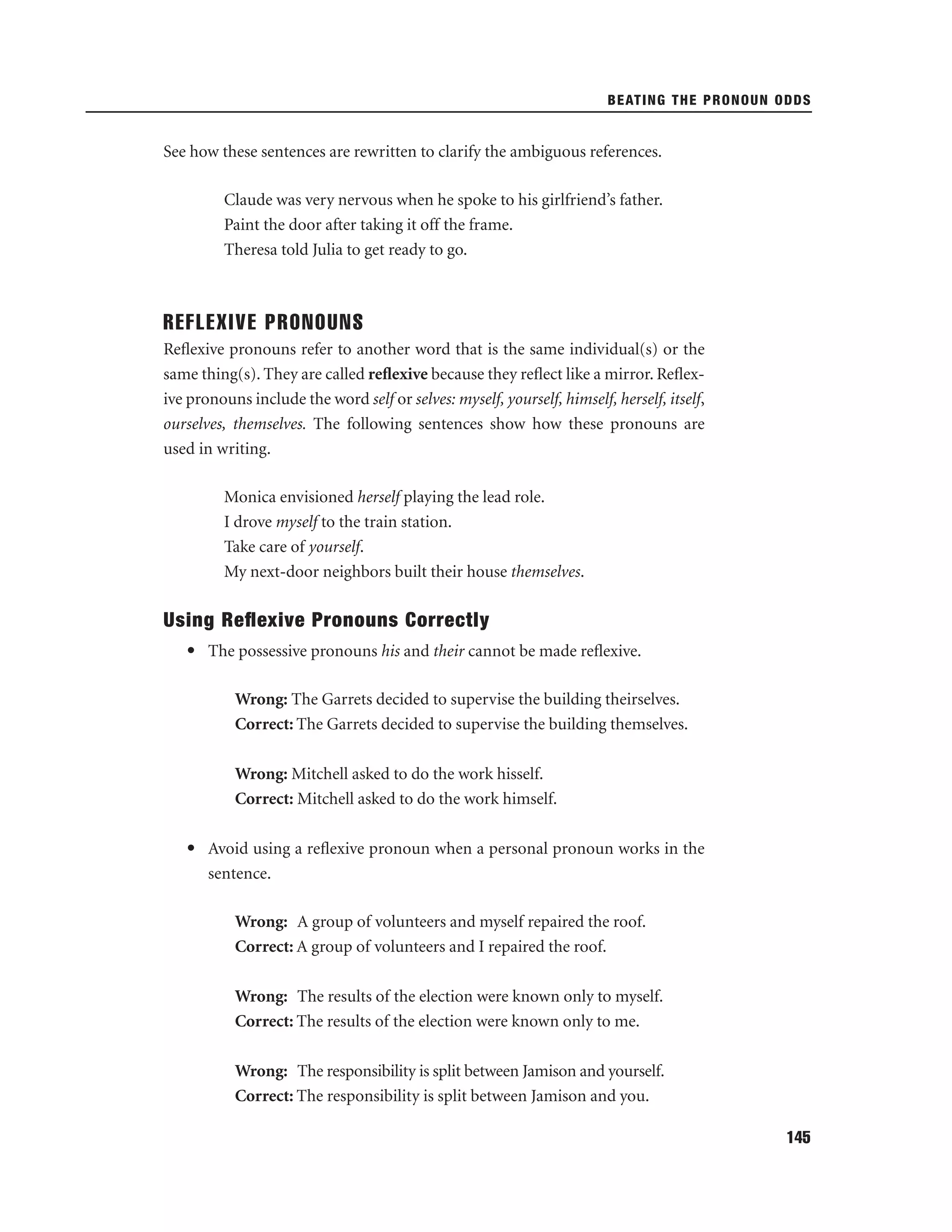 BEATING THE PRONOUN ODDS

See how these sentences are rewritten to clarify the ambiguous references.
Claude was very nervous when he spoke to his girlfriend’s father.
Paint the door after taking it off the frame.
Theresa told Julia to get ready to go.

REFLEXIVE PRONOUNS
Reﬂexive pronouns refer to another word that is the same individual(s) or the
same thing(s). They are called reﬂexive because they reﬂect like a mirror. Reﬂexive pronouns include the word self or selves: myself, yourself, himself, herself, itself,
ourselves, themselves. The following sentences show how these pronouns are
used in writing.
Monica envisioned herself playing the lead role.
I drove myself to the train station.
Take care of yourself.
My next-door neighbors built their house themselves.

Using Reﬂexive Pronouns Correctly
• The possessive pronouns his and their cannot be made reﬂexive.
Wrong: The Garrets decided to supervise the building theirselves.
Correct: The Garrets decided to supervise the building themselves.
Wrong: Mitchell asked to do the work hisself.
Correct: Mitchell asked to do the work himself.
• Avoid using a reﬂexive pronoun when a personal pronoun works in the
sentence.
Wrong: A group of volunteers and myself repaired the roof.
Correct: A group of volunteers and I repaired the roof.
Wrong: The results of the election were known only to myself.
Correct: The results of the election were known only to me.
Wrong: The responsibility is split between Jamison and yourself.
Correct: The responsibility is split between Jamison and you.
145

 