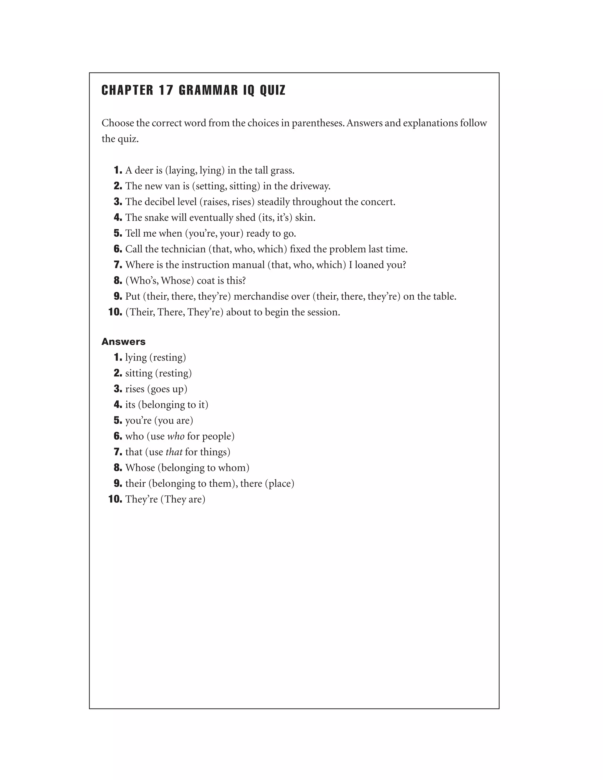 CHAPTER 17 GRAMMAR IQ QUIZ
Choose the correct word from the choices in parentheses. Answers and explanations follow
the quiz.
1. A deer is (laying, lying) in the tall grass.
2. The new van is (setting, sitting) in the driveway.
3. The decibel level (raises, rises) steadily throughout the concert.
4. The snake will eventually shed (its, it’s) skin.
5. Tell me when (you’re, your) ready to go.
6. Call the technician (that, who, which) ﬁxed the problem last time.
7. Where is the instruction manual (that, who, which) I loaned you?
8. (Who’s, Whose) coat is this?
9. Put (their, there, they’re) merchandise over (their, there, they’re) on the table.
10. (Their, There, They’re) about to begin the session.
Answers

1. lying (resting)
2. sitting (resting)
3. rises (goes up)
4. its (belonging to it)
5. you’re (you are)
6. who (use who for people)
7. that (use that for things)
8. Whose (belonging to whom)
9. their (belonging to them), there (place)
10. They’re (They are)

 