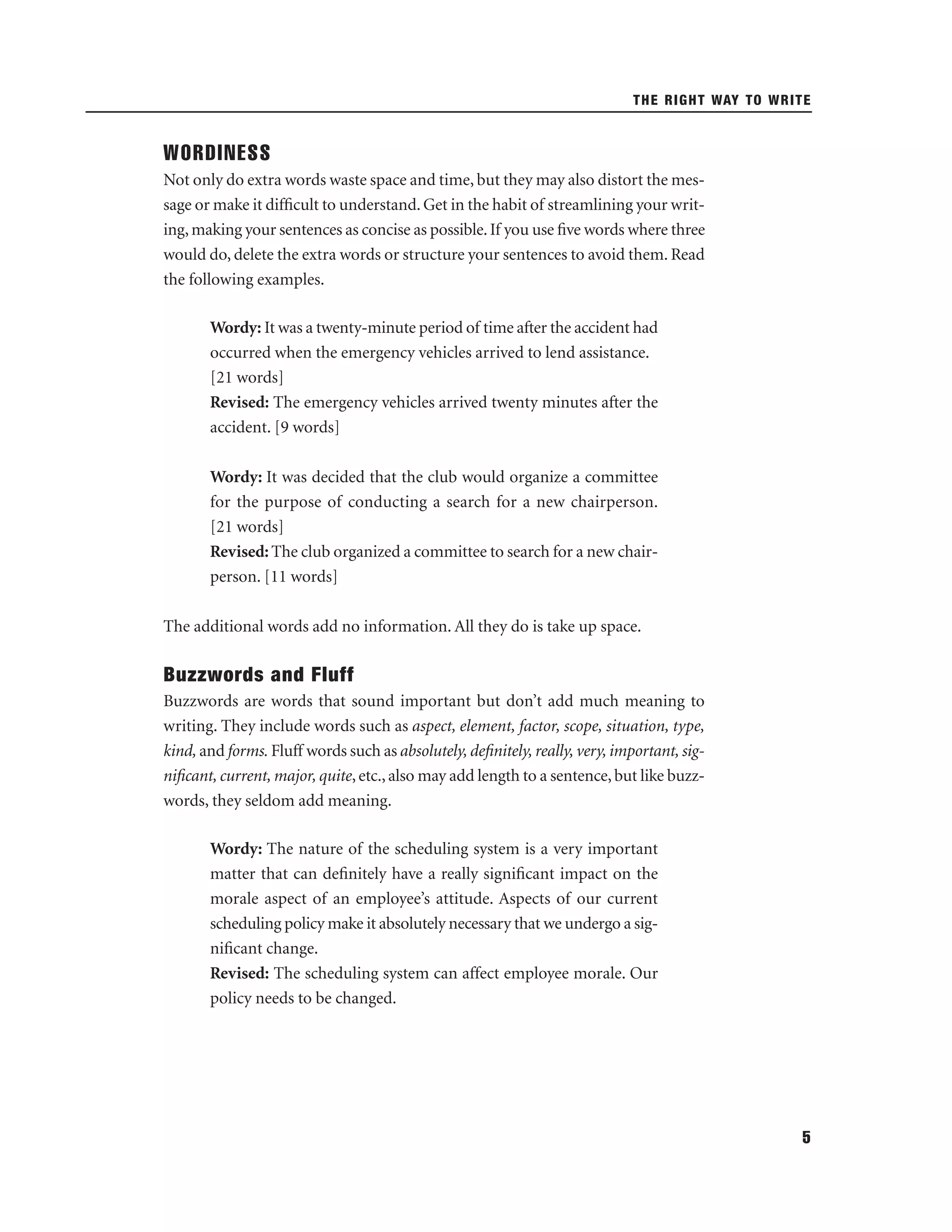THE RIGHT WAY TO WRITE

WORDINESS
Not only do extra words waste space and time, but they may also distort the message or make it difﬁcult to understand. Get in the habit of streamlining your writing, making your sentences as concise as possible. If you use ﬁve words where three
would do, delete the extra words or structure your sentences to avoid them. Read
the following examples.
Wordy: It was a twenty-minute period of time after the accident had
occurred when the emergency vehicles arrived to lend assistance.
[21 words]
Revised: The emergency vehicles arrived twenty minutes after the
accident. [9 words]
Wordy: It was decided that the club would organize a committee
for the purpose of conducting a search for a new chairperson.
[21 words]
Revised: The club organized a committee to search for a new chairperson. [11 words]
The additional words add no information. All they do is take up space.

Buzzwords and Fluff
Buzzwords are words that sound important but don’t add much meaning to
writing. They include words such as aspect, element, factor, scope, situation, type,
kind, and forms. Fluff words such as absolutely, deﬁnitely, really, very, important, signiﬁcant, current, major, quite, etc., also may add length to a sentence, but like buzzwords, they seldom add meaning.
Wordy: The nature of the scheduling system is a very important
matter that can deﬁnitely have a really signiﬁcant impact on the
morale aspect of an employee’s attitude. Aspects of our current
scheduling policy make it absolutely necessary that we undergo a signiﬁcant change.
Revised: The scheduling system can affect employee morale. Our
policy needs to be changed.

5

 