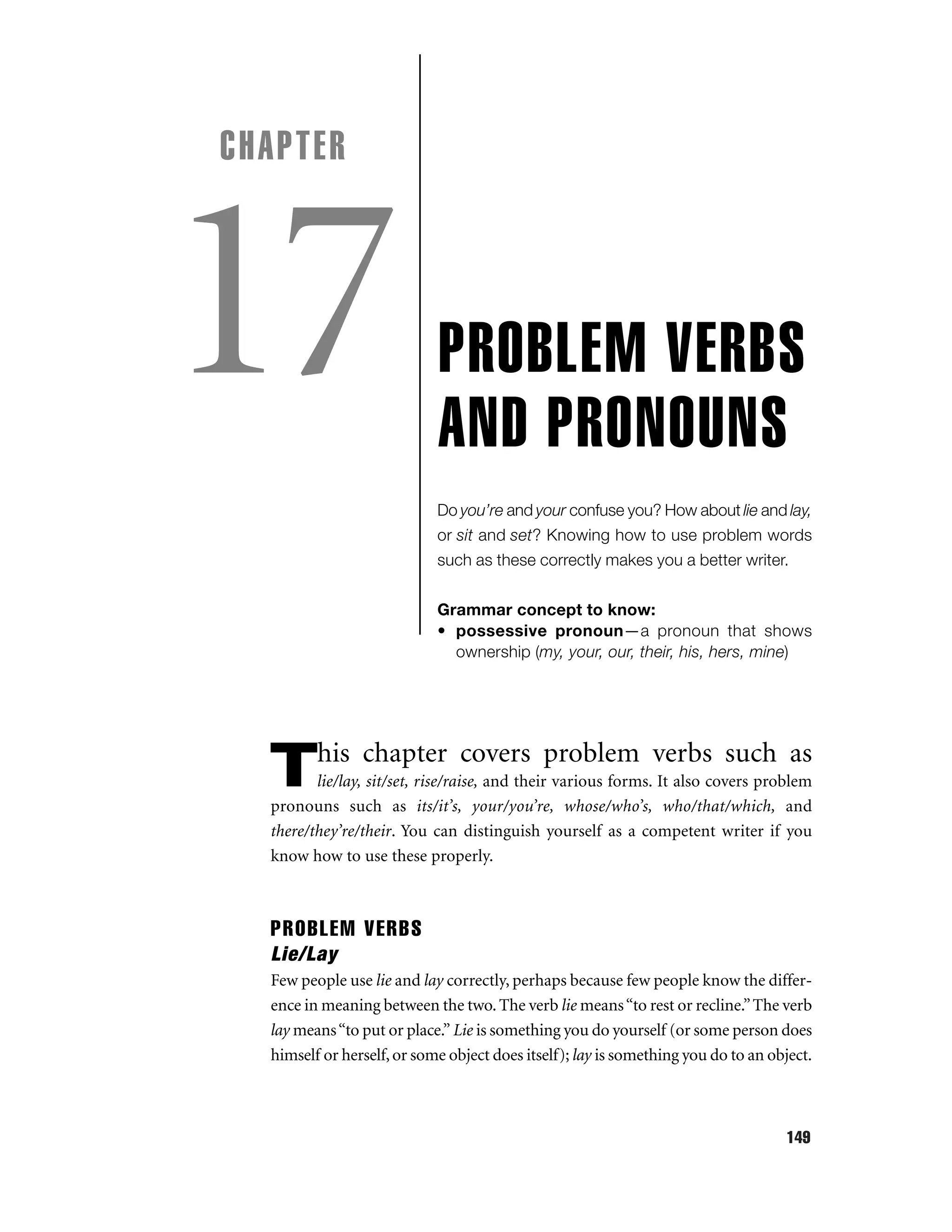 CHAPTER

17

PROBLEM VERBS
AND PRONOUNS
Do you’re and your confuse you? How about lie and lay,
or sit and set? Knowing how to use problem words
such as these correctly makes you a better writer.
Grammar concept to know:
• possessive pronoun—a pronoun that shows
ownership (my, your, our, their, his, hers, mine)

his chapter covers problem verbs such as

T

lie/lay, sit/set, rise/raise, and their various forms. It also covers problem
pronouns such as its/it’s, your/you’re, whose/who’s, who/that/which, and
there/they’re/their. You can distinguish yourself as a competent writer if you
know how to use these properly.

PROBLEM VERBS
Lie/Lay
Few people use lie and lay correctly, perhaps because few people know the difference in meaning between the two. The verb lie means “to rest or recline.” The verb
lay means “to put or place.” Lie is something you do yourself (or some person does
himself or herself, or some object does itself); lay is something you do to an object.

149

 