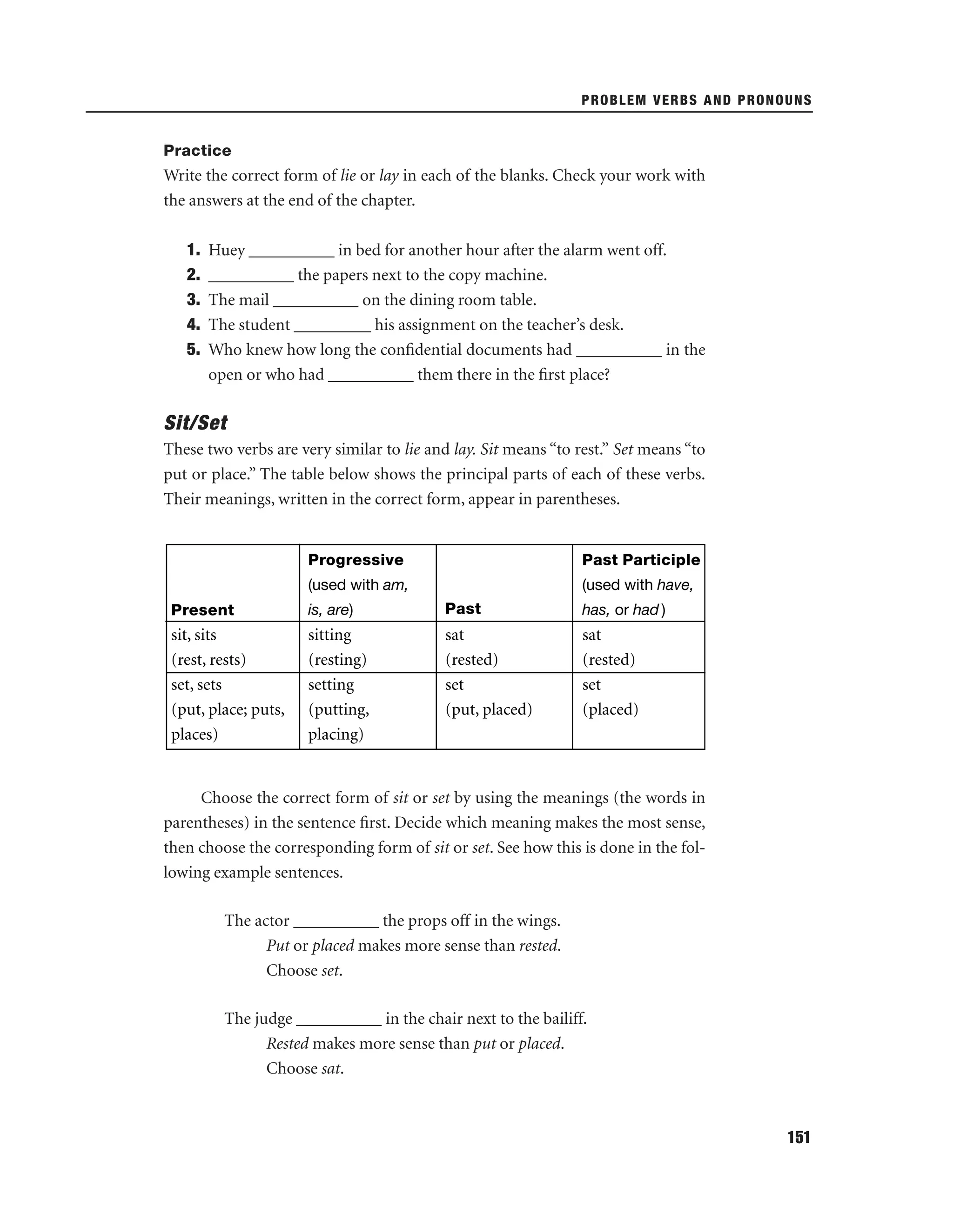 PROBLEM VERBS AND PRONOUNS

Practice

Write the correct form of lie or lay in each of the blanks. Check your work with
the answers at the end of the chapter.
1.
2.
3.
4.
5.

Huey __________ in bed for another hour after the alarm went off.
__________ the papers next to the copy machine.
The mail __________ on the dining room table.
The student _________ his assignment on the teacher’s desk.
Who knew how long the conﬁdential documents had __________ in the
open or who had __________ them there in the ﬁrst place?

Sit/Set
These two verbs are very similar to lie and lay. Sit means “to rest.” Set means “to
put or place.” The table below shows the principal parts of each of these verbs.
Their meanings, written in the correct form, appear in parentheses.

Progressive

Past Participle

(used with am,

(used with have,

Present

is, are)

Past

has, or had )

sit, sits
(rest, rests)
set, sets
(put, place; puts,
places)

sitting
(resting)
setting
(putting,
placing)

sat
(rested)
set
(put, placed)

sat
(rested)
set
(placed)

Choose the correct form of sit or set by using the meanings (the words in
parentheses) in the sentence ﬁrst. Decide which meaning makes the most sense,
then choose the corresponding form of sit or set. See how this is done in the following example sentences.
The actor __________ the props off in the wings.
Put or placed makes more sense than rested.
Choose set.
The judge __________ in the chair next to the bailiff.
Rested makes more sense than put or placed.
Choose sat.

151

 
