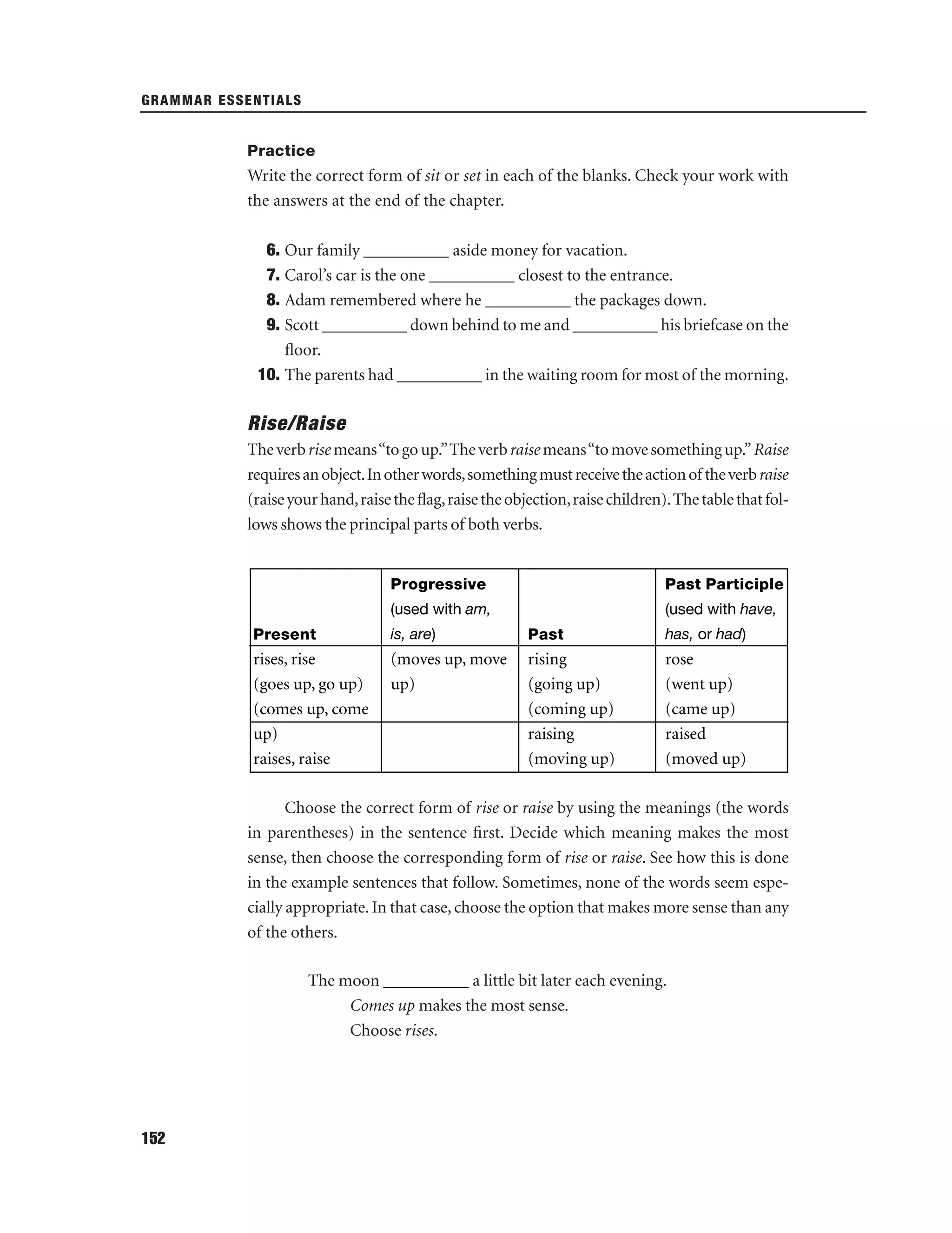 GRAMMAR ESSENTIALS

Practice

Write the correct form of sit or set in each of the blanks. Check your work with
the answers at the end of the chapter.
6. Our family __________ aside money for vacation.
7. Carol’s car is the one __________ closest to the entrance.
8. Adam remembered where he __________ the packages down.
9. Scott __________ down behind to me and __________ his briefcase on the
ﬂoor.
10. The parents had __________ in the waiting room for most of the morning.

Rise/Raise
The verb rise means “to go up.”The verb raise means “to move something up.” Raise
requires an object. In other words, something must receive the action of the verb raise
(raise your hand, raise the ﬂag, raise the objection, raise children). The table that follows shows the principal parts of both verbs.

Progressive

Past Participle

(used with am,

(used with have,

Present

is, are)

Past

has, or had)

rises, rise
(goes up, go up)
(comes up, come
up)
raises, raise

(moves up, move
up)

rising
(going up)
(coming up)
raising
(moving up)

rose
(went up)
(came up)
raised
(moved up)

Choose the correct form of rise or raise by using the meanings (the words
in parentheses) in the sentence ﬁrst. Decide which meaning makes the most
sense, then choose the corresponding form of rise or raise. See how this is done
in the example sentences that follow. Sometimes, none of the words seem especially appropriate. In that case, choose the option that makes more sense than any
of the others.
The moon __________ a little bit later each evening.
Comes up makes the most sense.
Choose rises.

152

 