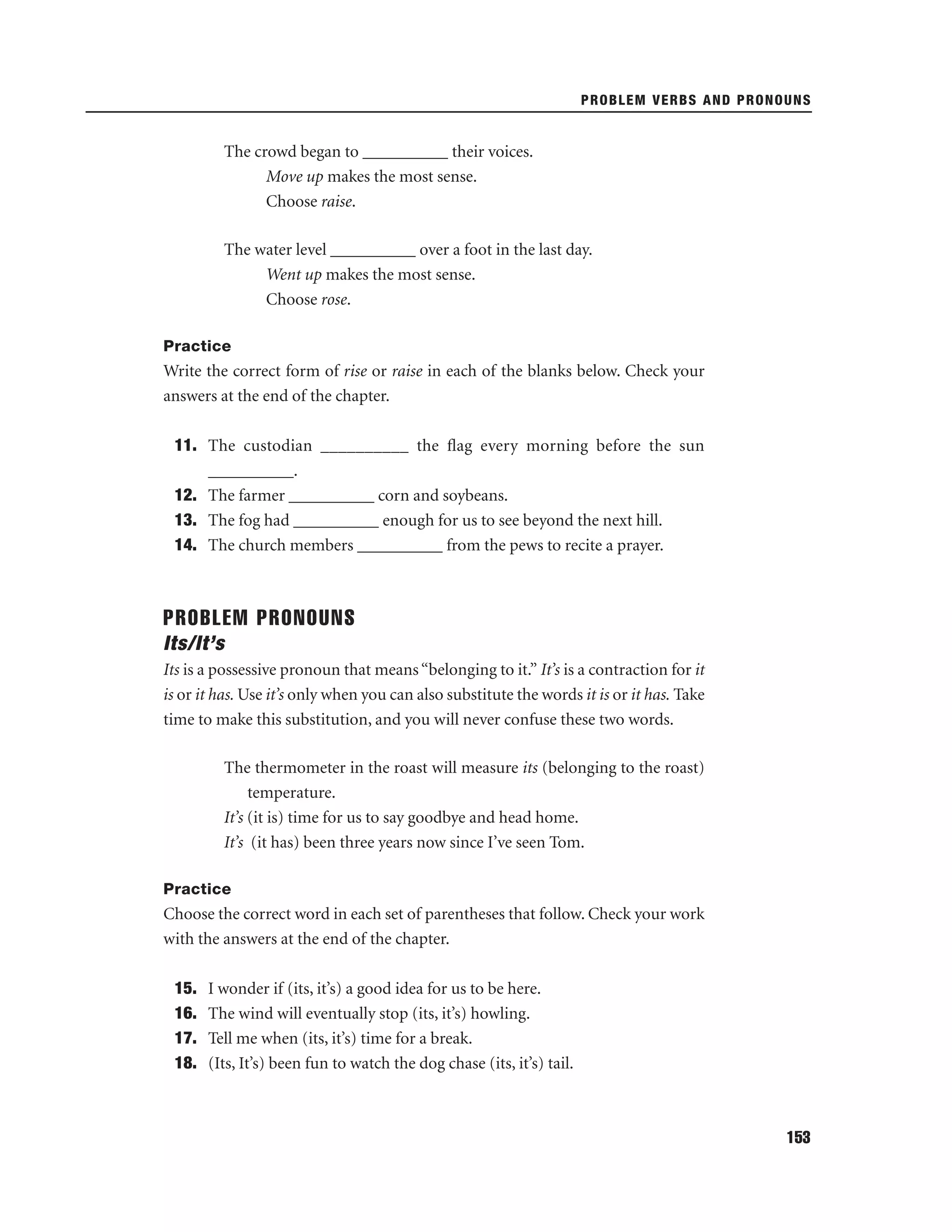PROBLEM VERBS AND PRONOUNS

The crowd began to __________ their voices.
Move up makes the most sense.
Choose raise.
The water level __________ over a foot in the last day.
Went up makes the most sense.
Choose rose.
Practice

Write the correct form of rise or raise in each of the blanks below. Check your
answers at the end of the chapter.
11. The custodian __________ the ﬂag every morning before the sun
__________.
12. The farmer __________ corn and soybeans.
13. The fog had __________ enough for us to see beyond the next hill.
14. The church members __________ from the pews to recite a prayer.

PROBLEM PRONOUNS
Its/It’s
Its is a possessive pronoun that means “belonging to it.” It’s is a contraction for it
is or it has. Use it’s only when you can also substitute the words it is or it has. Take
time to make this substitution, and you will never confuse these two words.
The thermometer in the roast will measure its (belonging to the roast)
temperature.
It’s (it is) time for us to say goodbye and head home.
It’s (it has) been three years now since I’ve seen Tom.
Practice

Choose the correct word in each set of parentheses that follow. Check your work
with the answers at the end of the chapter.
15.
16.
17.
18.

I wonder if (its, it’s) a good idea for us to be here.
The wind will eventually stop (its, it’s) howling.
Tell me when (its, it’s) time for a break.
(Its, It’s) been fun to watch the dog chase (its, it’s) tail.

153

 