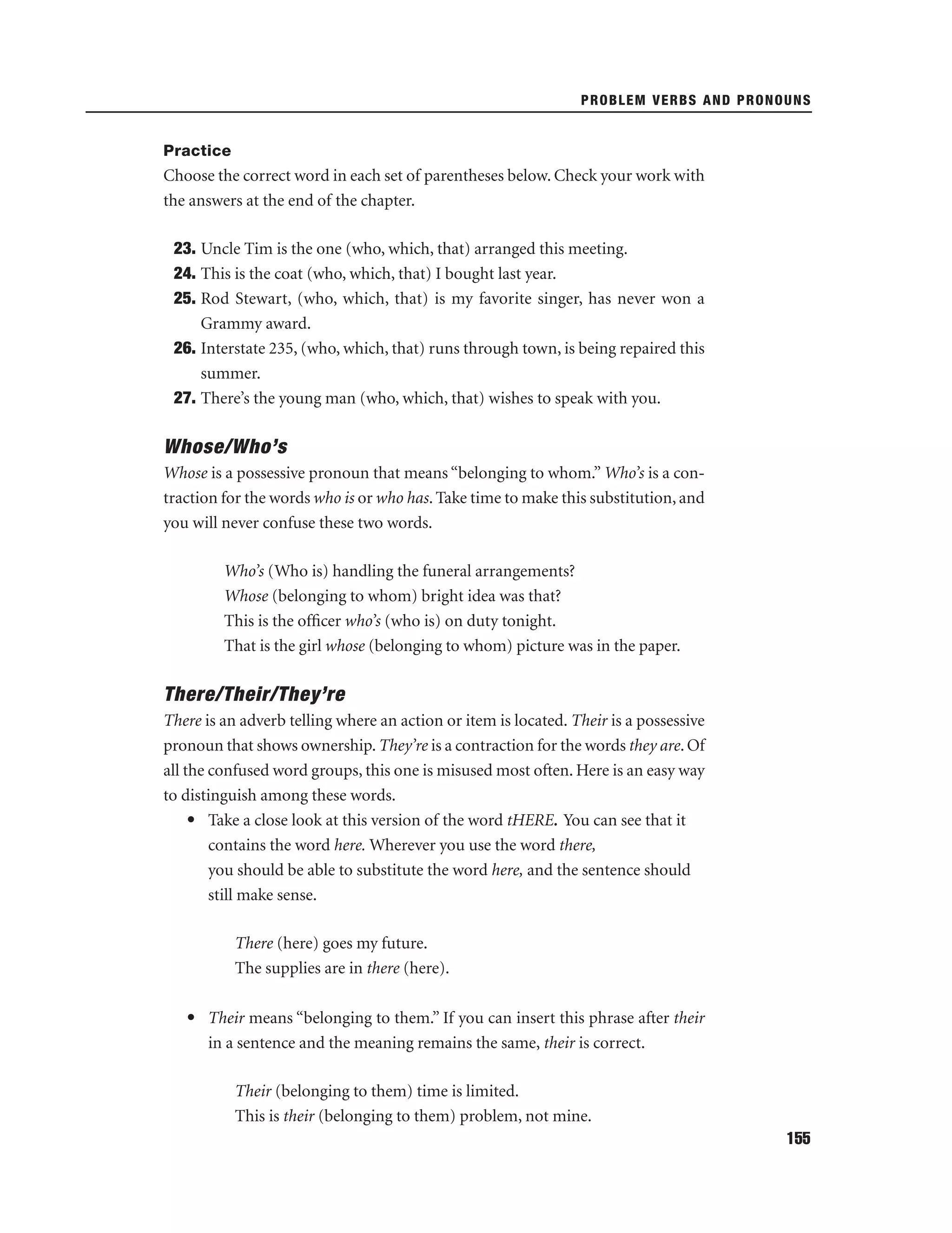PROBLEM VERBS AND PRONOUNS

Practice

Choose the correct word in each set of parentheses below. Check your work with
the answers at the end of the chapter.
23. Uncle Tim is the one (who, which, that) arranged this meeting.
24. This is the coat (who, which, that) I bought last year.
25. Rod Stewart, (who, which, that) is my favorite singer, has never won a
Grammy award.
26. Interstate 235, (who, which, that) runs through town, is being repaired this
summer.
27. There’s the young man (who, which, that) wishes to speak with you.

Whose/Who’s
Whose is a possessive pronoun that means “belonging to whom.” Who’s is a contraction for the words who is or who has. Take time to make this substitution, and
you will never confuse these two words.
Who’s (Who is) handling the funeral arrangements?
Whose (belonging to whom) bright idea was that?
This is the ofﬁcer who’s (who is) on duty tonight.
That is the girl whose (belonging to whom) picture was in the paper.

There/Their/They’re
There is an adverb telling where an action or item is located. Their is a possessive
pronoun that shows ownership. They’re is a contraction for the words they are. Of
all the confused word groups, this one is misused most often. Here is an easy way
to distinguish among these words.
• Take a close look at this version of the word tHERE. You can see that it
contains the word here. Wherever you use the word there,
you should be able to substitute the word here, and the sentence should
still make sense.
There (here) goes my future.
The supplies are in there (here).
• Their means “belonging to them.” If you can insert this phrase after their
in a sentence and the meaning remains the same, their is correct.
Their (belonging to them) time is limited.
This is their (belonging to them) problem, not mine.
155

 