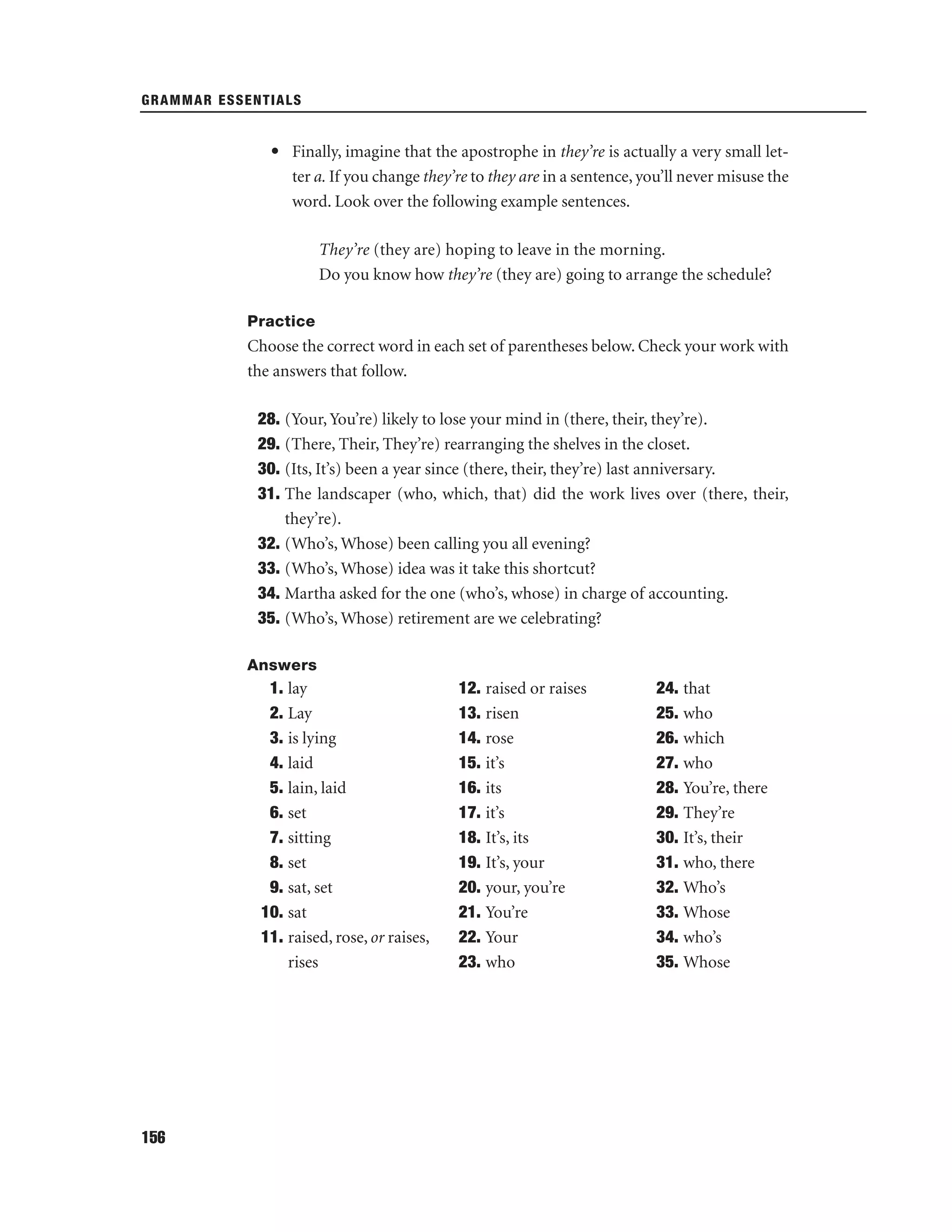 GRAMMAR ESSENTIALS

• Finally, imagine that the apostrophe in they’re is actually a very small letter a. If you change they’re to they are in a sentence, you’ll never misuse the
word. Look over the following example sentences.
They’re (they are) hoping to leave in the morning.
Do you know how they’re (they are) going to arrange the schedule?
Practice

Choose the correct word in each set of parentheses below. Check your work with
the answers that follow.
28. (Your, You’re) likely to lose your mind in (there, their, they’re).
29. (There, Their, They’re) rearranging the shelves in the closet.
30. (Its, It’s) been a year since (there, their, they’re) last anniversary.
31. The landscaper (who, which, that) did the work lives over (there, their,
they’re).
32. (Who’s, Whose) been calling you all evening?
33. (Who’s, Whose) idea was it take this shortcut?
34. Martha asked for the one (who’s, whose) in charge of accounting.
35. (Who’s, Whose) retirement are we celebrating?
Answers

1. lay
2. Lay
3. is lying
4. laid
5. lain, laid
6. set
7. sitting
8. set
9. sat, set
10. sat
11. raised, rose, or raises,
rises

156

12. raised or raises
13. risen
14. rose
15. it’s
16. its
17. it’s
18. It’s, its
19. It’s, your
20. your, you’re
21. You’re
22. Your
23. who

24. that
25. who
26. which
27. who
28. You’re, there
29. They’re
30. It’s, their
31. who, there
32. Who’s
33. Whose
34. who’s
35. Whose

 
