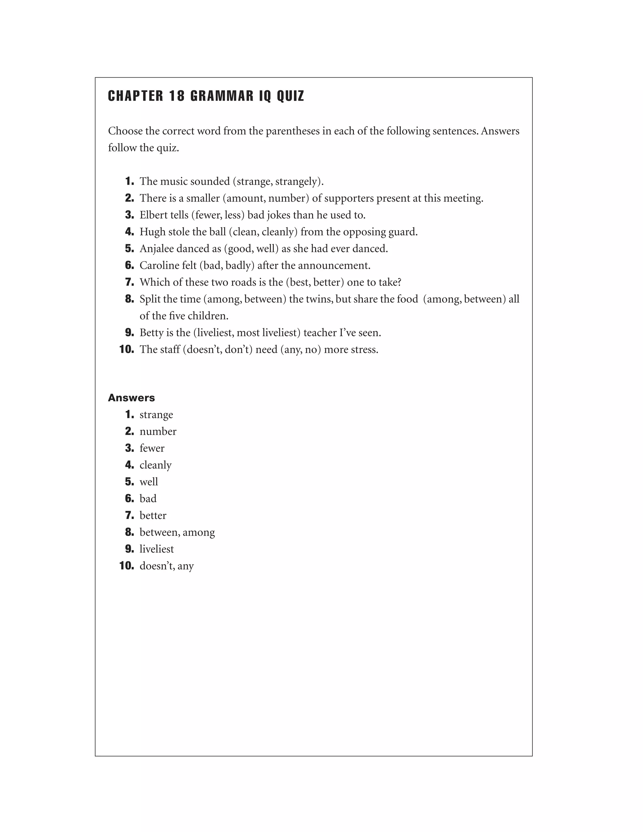 CHAPTER 18 GRAMMAR IQ QUIZ
Choose the correct word from the parentheses in each of the following sentences. Answers
follow the quiz.
1.
2.
3.
4.
5.
6.
7.
8.

The music sounded (strange, strangely).
There is a smaller (amount, number) of supporters present at this meeting.
Elbert tells (fewer, less) bad jokes than he used to.
Hugh stole the ball (clean, cleanly) from the opposing guard.
Anjalee danced as (good, well) as she had ever danced.
Caroline felt (bad, badly) after the announcement.
Which of these two roads is the (best, better) one to take?
Split the time (among, between) the twins, but share the food (among, between) all
of the ﬁve children.
9. Betty is the (liveliest, most liveliest) teacher I’ve seen.
10. The staff (doesn’t, don’t) need (any, no) more stress.

Answers

1.
2.
3.
4.
5.
6.
7.
8.
9.
10.

strange
number
fewer
cleanly
well
bad
better
between, among
liveliest
doesn’t, any

 