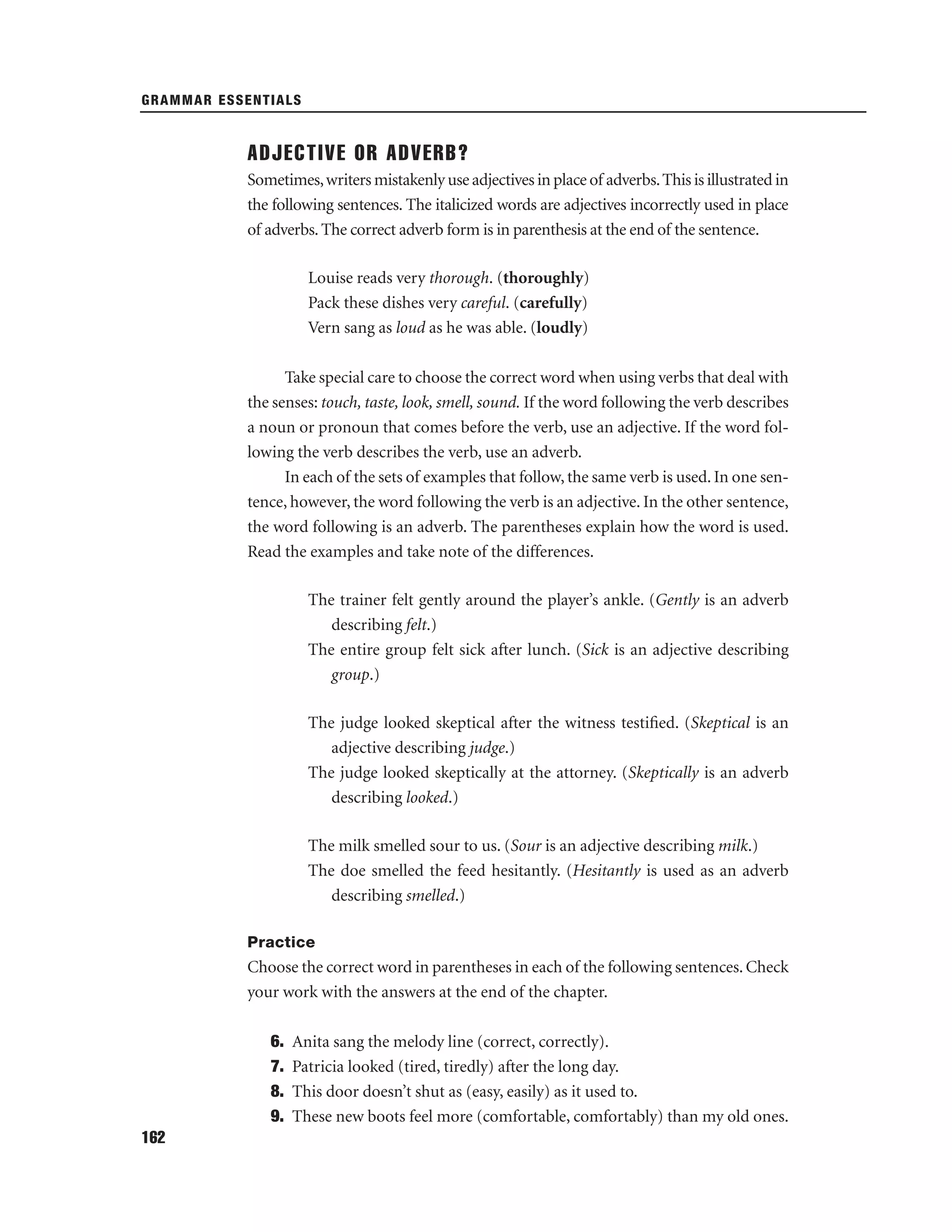 GRAMMAR ESSENTIALS

ADJECTIVE OR ADVERB?
Sometimes, writers mistakenly use adjectives in place of adverbs. This is illustrated in
the following sentences. The italicized words are adjectives incorrectly used in place
of adverbs. The correct adverb form is in parenthesis at the end of the sentence.
Louise reads very thorough. (thoroughly)
Pack these dishes very careful. (carefully)
Vern sang as loud as he was able. (loudly)
Take special care to choose the correct word when using verbs that deal with
the senses: touch, taste, look, smell, sound. If the word following the verb describes
a noun or pronoun that comes before the verb, use an adjective. If the word following the verb describes the verb, use an adverb.
In each of the sets of examples that follow, the same verb is used. In one sentence, however, the word following the verb is an adjective. In the other sentence,
the word following is an adverb. The parentheses explain how the word is used.
Read the examples and take note of the differences.
The trainer felt gently around the player’s ankle. (Gently is an adverb
describing felt.)
The entire group felt sick after lunch. (Sick is an adjective describing
group.)
The judge looked skeptical after the witness testiﬁed. (Skeptical is an
adjective describing judge.)
The judge looked skeptically at the attorney. (Skeptically is an adverb
describing looked.)
The milk smelled sour to us. (Sour is an adjective describing milk.)
The doe smelled the feed hesitantly. (Hesitantly is used as an adverb
describing smelled.)
Practice

Choose the correct word in parentheses in each of the following sentences. Check
your work with the answers at the end of the chapter.
6.
7.
8.
9.
162

Anita sang the melody line (correct, correctly).
Patricia looked (tired, tiredly) after the long day.
This door doesn’t shut as (easy, easily) as it used to.
These new boots feel more (comfortable, comfortably) than my old ones.

 