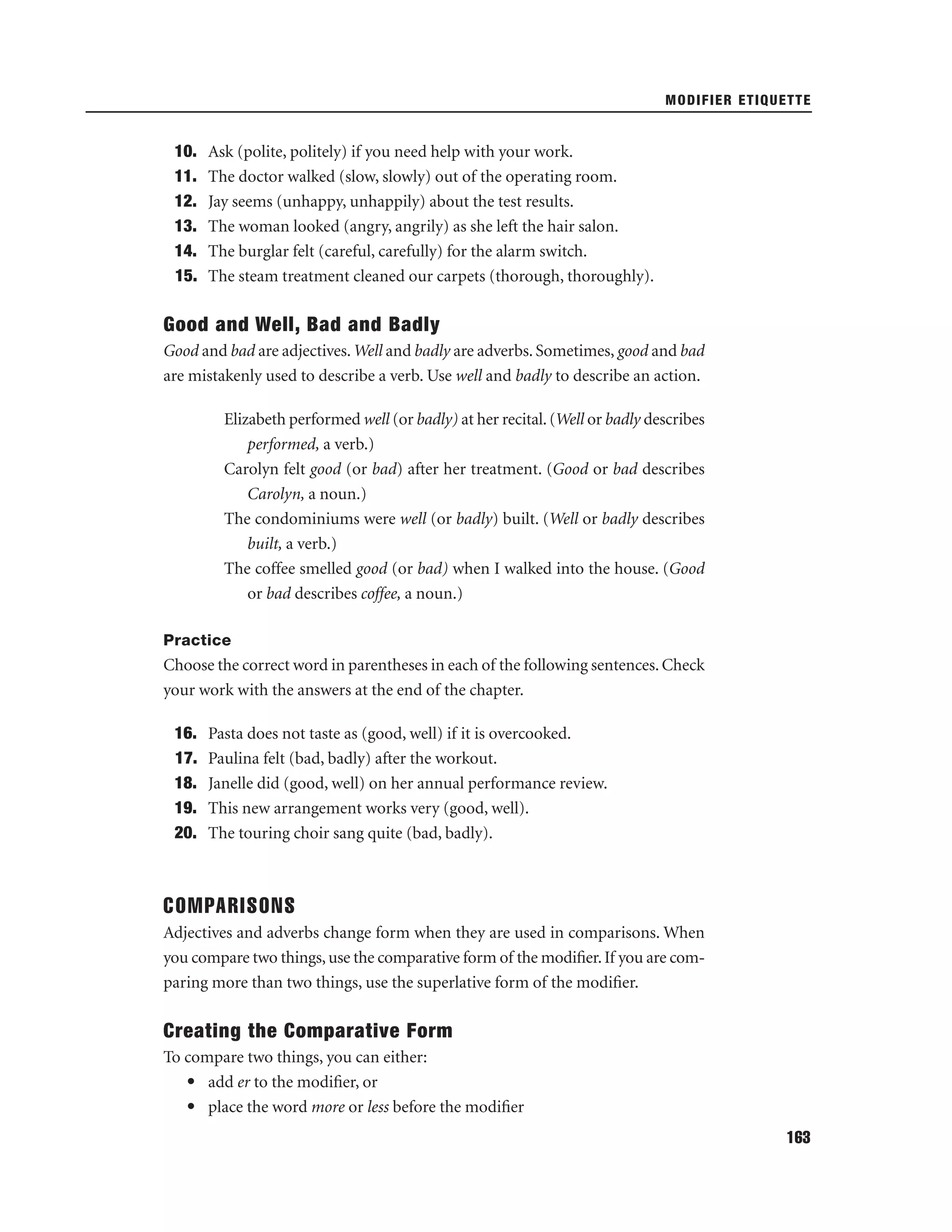 MODIFIER ETIQUETTE

10.
11.
12.
13.
14.
15.

Ask (polite, politely) if you need help with your work.
The doctor walked (slow, slowly) out of the operating room.
Jay seems (unhappy, unhappily) about the test results.
The woman looked (angry, angrily) as she left the hair salon.
The burglar felt (careful, carefully) for the alarm switch.
The steam treatment cleaned our carpets (thorough, thoroughly).

Good and Well, Bad and Badly
Good and bad are adjectives. Well and badly are adverbs. Sometimes, good and bad
are mistakenly used to describe a verb. Use well and badly to describe an action.
Elizabeth performed well (or badly) at her recital. (Well or badly describes
performed, a verb.)
Carolyn felt good (or bad) after her treatment. (Good or bad describes
Carolyn, a noun.)
The condominiums were well (or badly) built. (Well or badly describes
built, a verb.)
The coffee smelled good (or bad) when I walked into the house. (Good
or bad describes coffee, a noun.)
Practice

Choose the correct word in parentheses in each of the following sentences. Check
your work with the answers at the end of the chapter.
16.
17.
18.
19.
20.

Pasta does not taste as (good, well) if it is overcooked.
Paulina felt (bad, badly) after the workout.
Janelle did (good, well) on her annual performance review.
This new arrangement works very (good, well).
The touring choir sang quite (bad, badly).

COMPARISONS
Adjectives and adverbs change form when they are used in comparisons. When
you compare two things, use the comparative form of the modiﬁer. If you are comparing more than two things, use the superlative form of the modiﬁer.

Creating the Comparative Form
To compare two things, you can either:
• add er to the modiﬁer, or
• place the word more or less before the modiﬁer
163

 