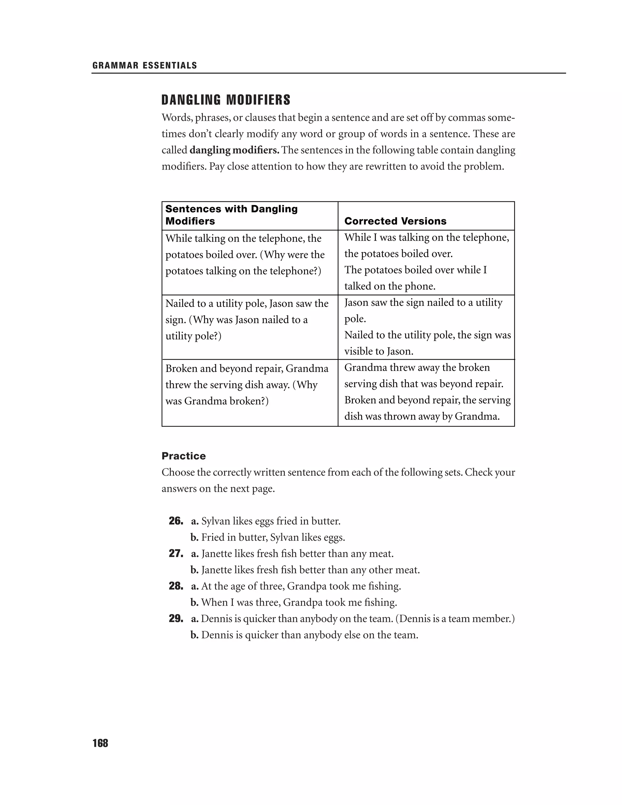 GRAMMAR ESSENTIALS

DANGLING MODIFIERS
Words, phrases, or clauses that begin a sentence and are set off by commas sometimes don’t clearly modify any word or group of words in a sentence. These are
called dangling modiﬁers. The sentences in the following table contain dangling
modiﬁers. Pay close attention to how they are rewritten to avoid the problem.

Sentences with Dangling
Modiﬁers

While talking on the telephone, the
potatoes boiled over. (Why were the
potatoes talking on the telephone?)
Nailed to a utility pole, Jason saw the
sign. (Why was Jason nailed to a
utility pole?)
Broken and beyond repair, Grandma
threw the serving dish away. (Why
was Grandma broken?)

Corrected Versions

While I was talking on the telephone,
the potatoes boiled over.
The potatoes boiled over while I
talked on the phone.
Jason saw the sign nailed to a utility
pole.
Nailed to the utility pole, the sign was
visible to Jason.
Grandma threw away the broken
serving dish that was beyond repair.
Broken and beyond repair, the serving
dish was thrown away by Grandma.

Practice

Choose the correctly written sentence from each of the following sets. Check your
answers on the next page.
26. a. Sylvan likes eggs fried in butter.
b. Fried in butter, Sylvan likes eggs.
27. a. Janette likes fresh ﬁsh better than any meat.
b. Janette likes fresh ﬁsh better than any other meat.
28. a. At the age of three, Grandpa took me ﬁshing.
b. When I was three, Grandpa took me ﬁshing.
29. a. Dennis is quicker than anybody on the team. (Dennis is a team member.)
b. Dennis is quicker than anybody else on the team.

168

 