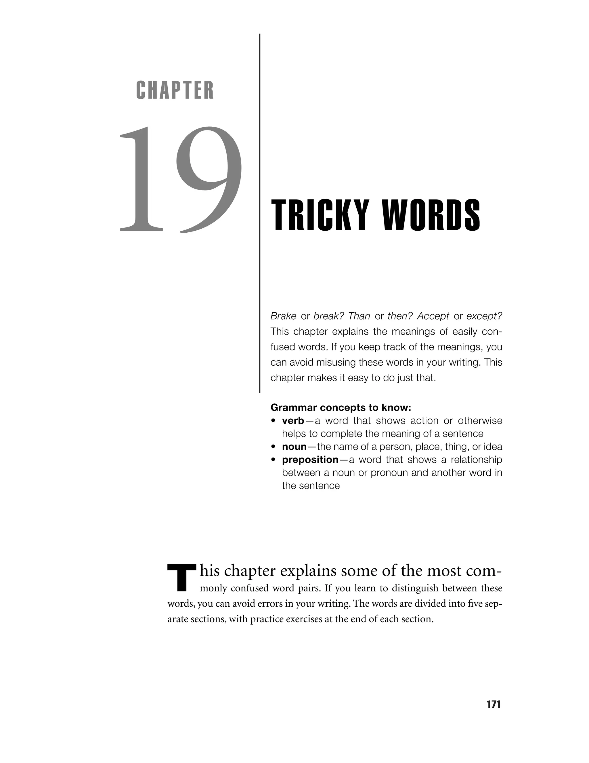 CHAPTER

19

TRICKY WORDS
Brake or break? Than or then? Accept or except?
This chapter explains the meanings of easily confused words. If you keep track of the meanings, you
can avoid misusing these words in your writing. This
chapter makes it easy to do just that.
Grammar concepts to know:
• verb—a word that shows action or otherwise
helps to complete the meaning of a sentence
• noun—the name of a person, place, thing, or idea
• preposition—a word that shows a relationship
between a noun or pronoun and another word in
the sentence

T

his chapter explains some of the most com-

monly confused word pairs. If you learn to distinguish between these
words, you can avoid errors in your writing. The words are divided into ﬁve separate sections, with practice exercises at the end of each section.

171

 