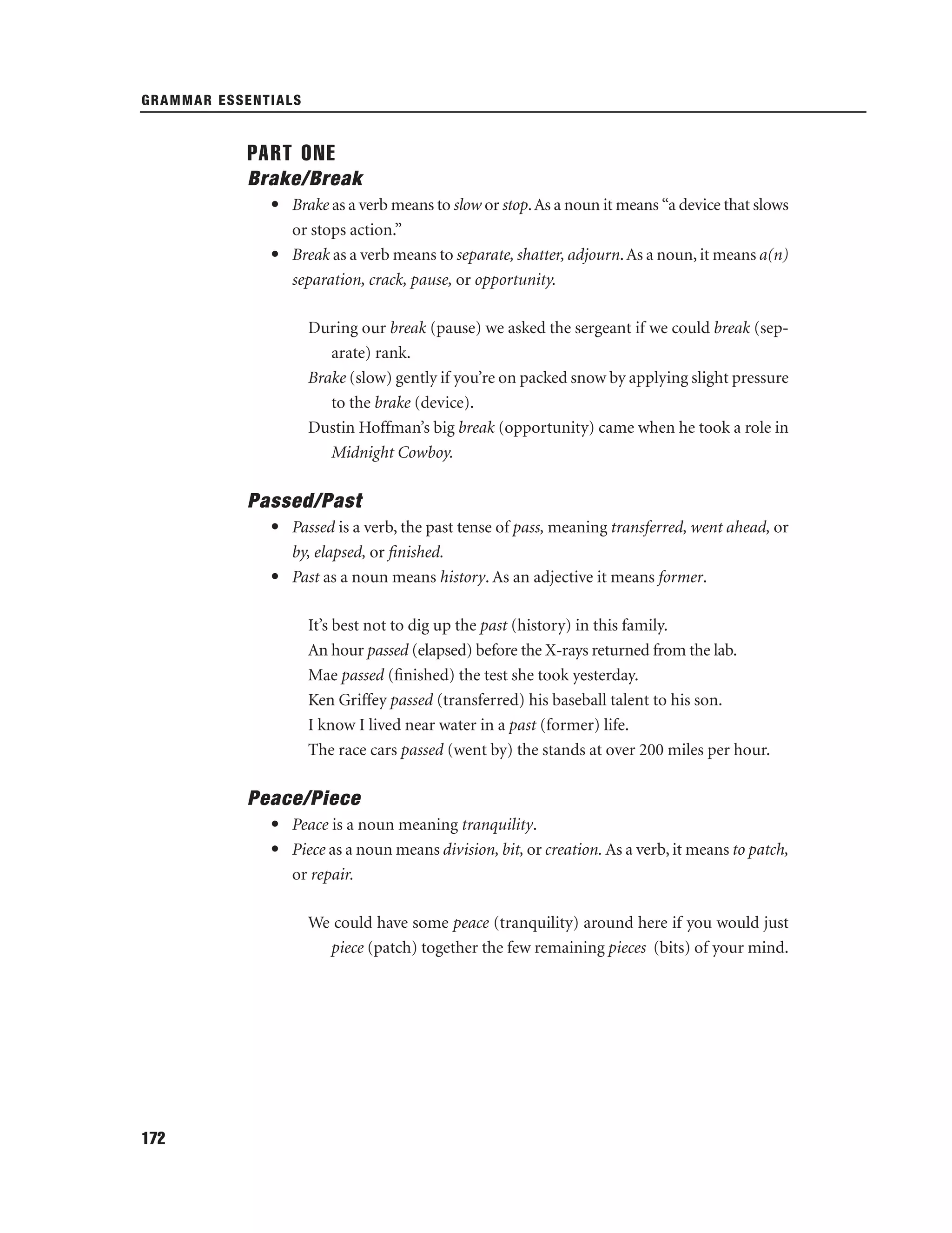 GRAMMAR ESSENTIALS

PART ONE
Brake/Break
• Brake as a verb means to slow or stop. As a noun it means “a device that slows
or stops action.”
• Break as a verb means to separate, shatter, adjourn. As a noun, it means a(n)
separation, crack, pause, or opportunity.
During our break (pause) we asked the sergeant if we could break (separate) rank.
Brake (slow) gently if you’re on packed snow by applying slight pressure
to the brake (device).
Dustin Hoffman’s big break (opportunity) came when he took a role in
Midnight Cowboy.

Passed/Past
• Passed is a verb, the past tense of pass, meaning transferred, went ahead, or
by, elapsed, or ﬁnished.
• Past as a noun means history. As an adjective it means former.
It’s best not to dig up the past (history) in this family.
An hour passed (elapsed) before the X-rays returned from the lab.
Mae passed (ﬁnished) the test she took yesterday.
Ken Griffey passed (transferred) his baseball talent to his son.
I know I lived near water in a past (former) life.
The race cars passed (went by) the stands at over 200 miles per hour.

Peace/Piece
• Peace is a noun meaning tranquility.
• Piece as a noun means division, bit, or creation. As a verb, it means to patch,
or repair.
We could have some peace (tranquility) around here if you would just
piece (patch) together the few remaining pieces (bits) of your mind.

172

 