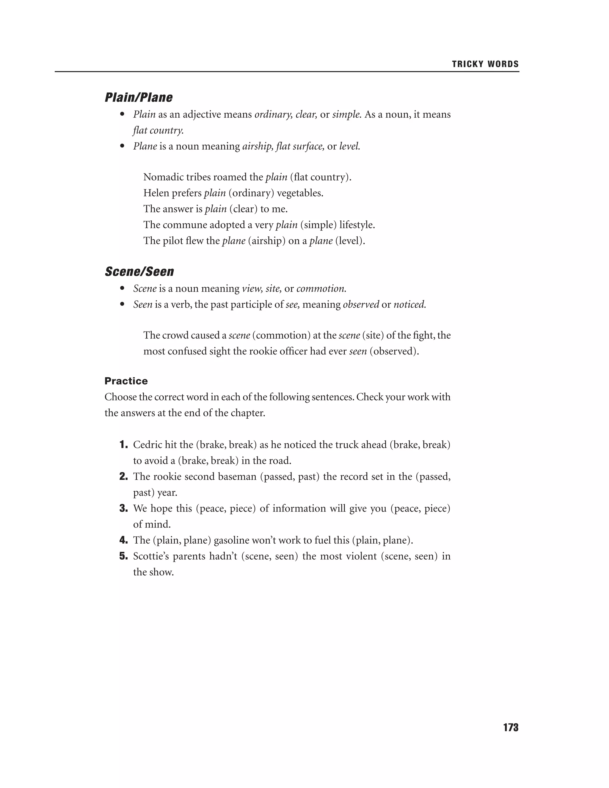 TRICKY WORDS

Plain/Plane
• Plain as an adjective means ordinary, clear, or simple. As a noun, it means
ﬂat country.
• Plane is a noun meaning airship, ﬂat surface, or level.
Nomadic tribes roamed the plain (ﬂat country).
Helen prefers plain (ordinary) vegetables.
The answer is plain (clear) to me.
The commune adopted a very plain (simple) lifestyle.
The pilot ﬂew the plane (airship) on a plane (level).

Scene/Seen
• Scene is a noun meaning view, site, or commotion.
• Seen is a verb, the past participle of see, meaning observed or noticed.
The crowd caused a scene (commotion) at the scene (site) of the ﬁght, the
most confused sight the rookie ofﬁcer had ever seen (observed).
Practice

Choose the correct word in each of the following sentences. Check your work with
the answers at the end of the chapter.
1. Cedric hit the (brake, break) as he noticed the truck ahead (brake, break)
to avoid a (brake, break) in the road.
2. The rookie second baseman (passed, past) the record set in the (passed,
past) year.
3. We hope this (peace, piece) of information will give you (peace, piece)
of mind.
4. The (plain, plane) gasoline won’t work to fuel this (plain, plane).
5. Scottie’s parents hadn’t (scene, seen) the most violent (scene, seen) in
the show.

173

 