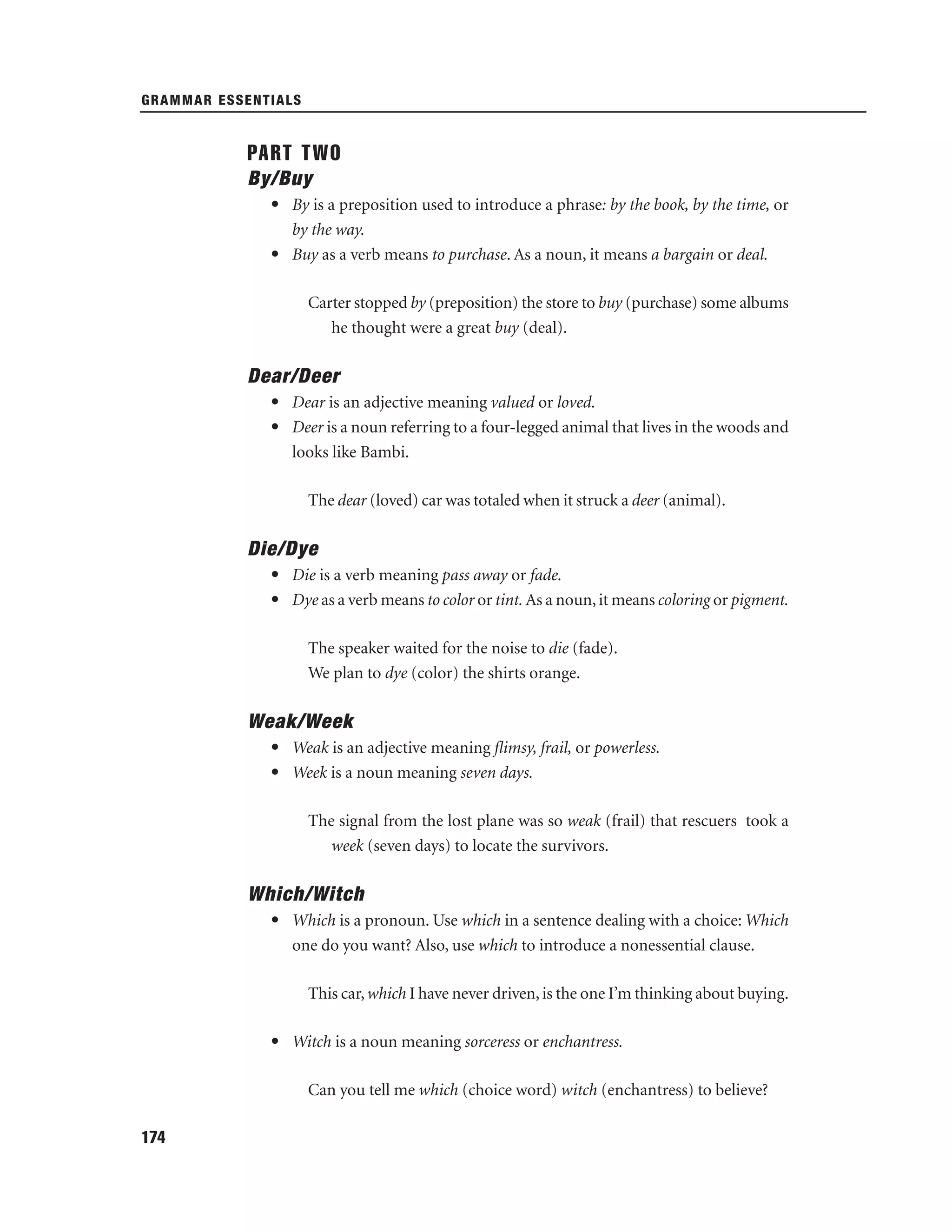 GRAMMAR ESSENTIALS

PART TWO
By/Buy
• By is a preposition used to introduce a phrase: by the book, by the time, or
by the way.
• Buy as a verb means to purchase. As a noun, it means a bargain or deal.
Carter stopped by (preposition) the store to buy (purchase) some albums
he thought were a great buy (deal).

Dear/Deer
• Dear is an adjective meaning valued or loved.
• Deer is a noun referring to a four-legged animal that lives in the woods and
looks like Bambi.
The dear (loved) car was totaled when it struck a deer (animal).

Die/Dye
• Die is a verb meaning pass away or fade.
• Dye as a verb means to color or tint. As a noun, it means coloring or pigment.
The speaker waited for the noise to die (fade).
We plan to dye (color) the shirts orange.

Weak/Week
• Weak is an adjective meaning ﬂimsy, frail, or powerless.
• Week is a noun meaning seven days.
The signal from the lost plane was so weak (frail) that rescuers took a
week (seven days) to locate the survivors.

Which/Witch
• Which is a pronoun. Use which in a sentence dealing with a choice: Which
one do you want? Also, use which to introduce a nonessential clause.
This car, which I have never driven, is the one I’m thinking about buying.
• Witch is a noun meaning sorceress or enchantress.
Can you tell me which (choice word) witch (enchantress) to believe?
174

 