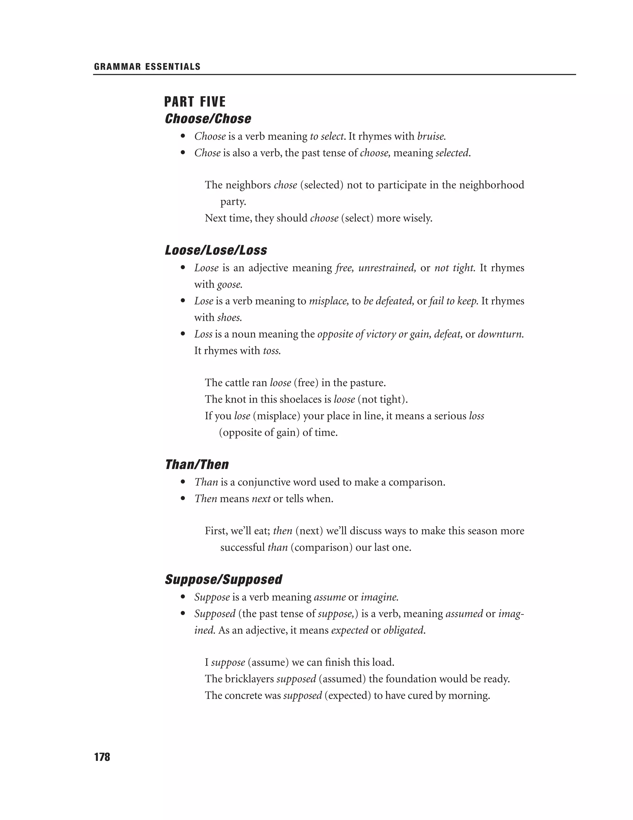 GRAMMAR ESSENTIALS

PART FIVE
Choose/Chose
• Choose is a verb meaning to select. It rhymes with bruise.
• Chose is also a verb, the past tense of choose, meaning selected.
The neighbors chose (selected) not to participate in the neighborhood
party.
Next time, they should choose (select) more wisely.

Loose/Lose/Loss
• Loose is an adjective meaning free, unrestrained, or not tight. It rhymes
with goose.
• Lose is a verb meaning to misplace, to be defeated, or fail to keep. It rhymes
with shoes.
• Loss is a noun meaning the opposite of victory or gain, defeat, or downturn.
It rhymes with toss.
The cattle ran loose (free) in the pasture.
The knot in this shoelaces is loose (not tight).
If you lose (misplace) your place in line, it means a serious loss
(opposite of gain) of time.

Than/Then
• Than is a conjunctive word used to make a comparison.
• Then means next or tells when.
First, we’ll eat; then (next) we’ll discuss ways to make this season more
successful than (comparison) our last one.

Suppose/Supposed
• Suppose is a verb meaning assume or imagine.
• Supposed (the past tense of suppose,) is a verb, meaning assumed or imagined. As an adjective, it means expected or obligated.
I suppose (assume) we can ﬁnish this load.
The bricklayers supposed (assumed) the foundation would be ready.
The concrete was supposed (expected) to have cured by morning.

178

 