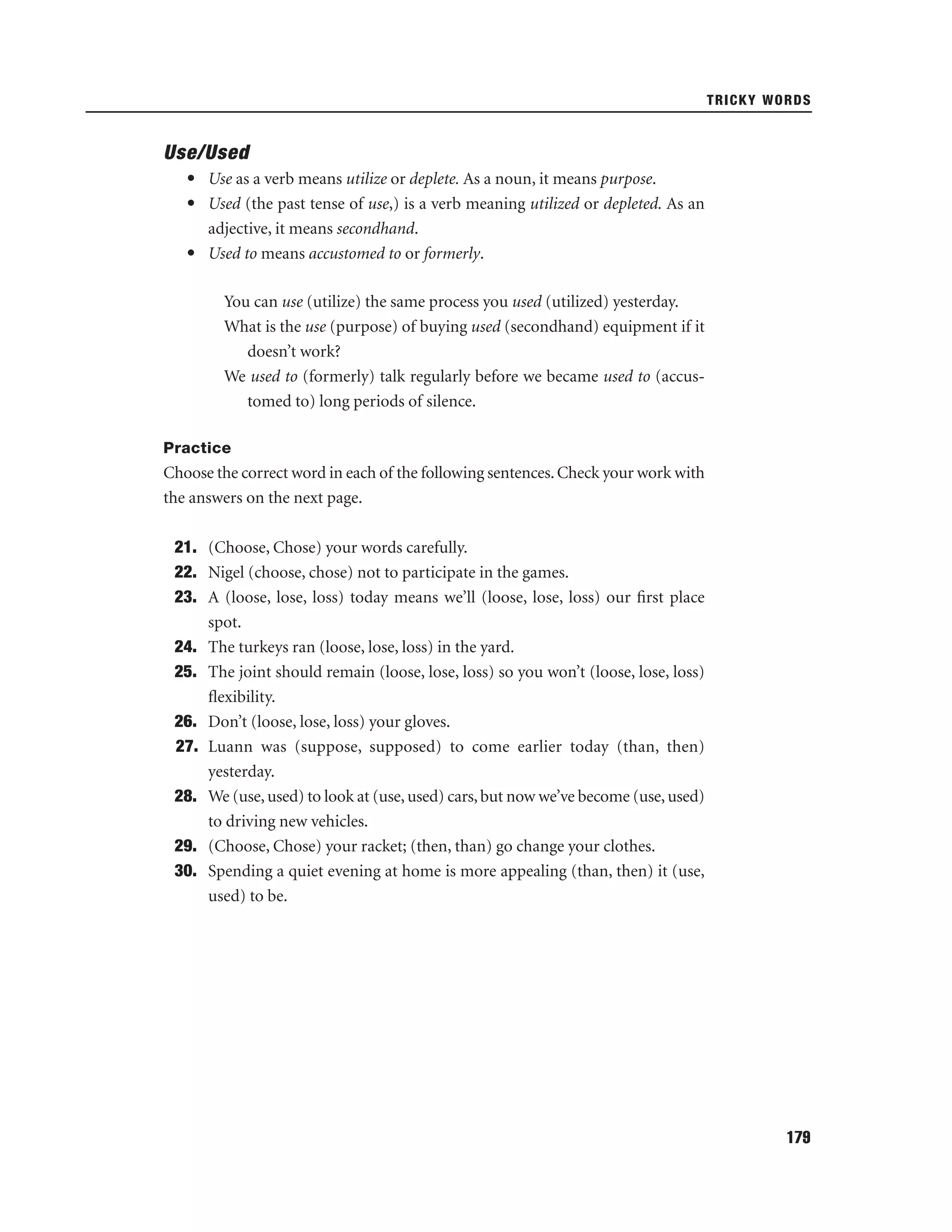 TRICKY WORDS

Use/Used
• Use as a verb means utilize or deplete. As a noun, it means purpose.
• Used (the past tense of use,) is a verb meaning utilized or depleted. As an
adjective, it means secondhand.
• Used to means accustomed to or formerly.
You can use (utilize) the same process you used (utilized) yesterday.
What is the use (purpose) of buying used (secondhand) equipment if it
doesn’t work?
We used to (formerly) talk regularly before we became used to (accustomed to) long periods of silence.
Practice

Choose the correct word in each of the following sentences. Check your work with
the answers on the next page.
21. (Choose, Chose) your words carefully.
22. Nigel (choose, chose) not to participate in the games.
23. A (loose, lose, loss) today means we’ll (loose, lose, loss) our ﬁrst place
spot.
24. The turkeys ran (loose, lose, loss) in the yard.
25. The joint should remain (loose, lose, loss) so you won’t (loose, lose, loss)
ﬂexibility.
26. Don’t (loose, lose, loss) your gloves.
27. Luann was (suppose, supposed) to come earlier today (than, then)
yesterday.
28. We (use, used) to look at (use, used) cars, but now we’ve become (use, used)
to driving new vehicles.
29. (Choose, Chose) your racket; (then, than) go change your clothes.
30. Spending a quiet evening at home is more appealing (than, then) it (use,
used) to be.

179

 
