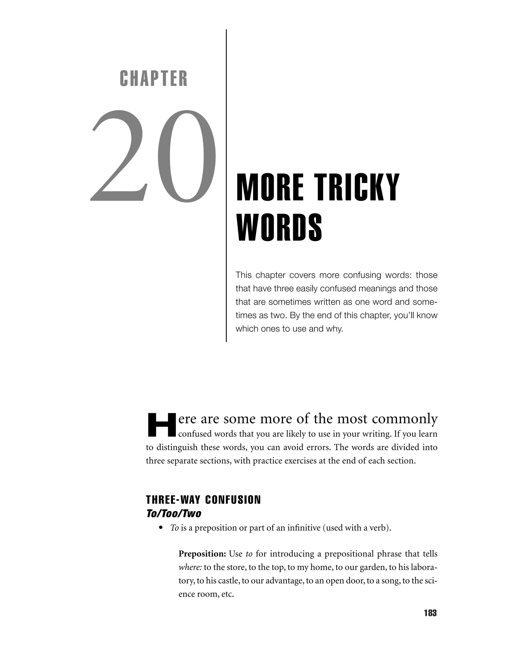 CHAPTER

20

MORE TRICKY
WORDS
This chapter covers more confusing words: those
that have three easily confused meanings and those
that are sometimes written as one word and sometimes as two. By the end of this chapter, you’ll know
which ones to use and why.

H

ere are some more of the most commonly

confused words that you are likely to use in your writing. If you learn
to distinguish these words, you can avoid errors. The words are divided into
three separate sections, with practice exercises at the end of each section.

THREE-WAY CONFUSION
To/Too/Two
• To is a preposition or part of an inﬁnitive (used with a verb).
Preposition: Use to for introducing a prepositional phrase that tells
where: to the store, to the top, to my home, to our garden, to his laboratory, to his castle, to our advantage, to an open door, to a song, to the science room, etc.
183

 